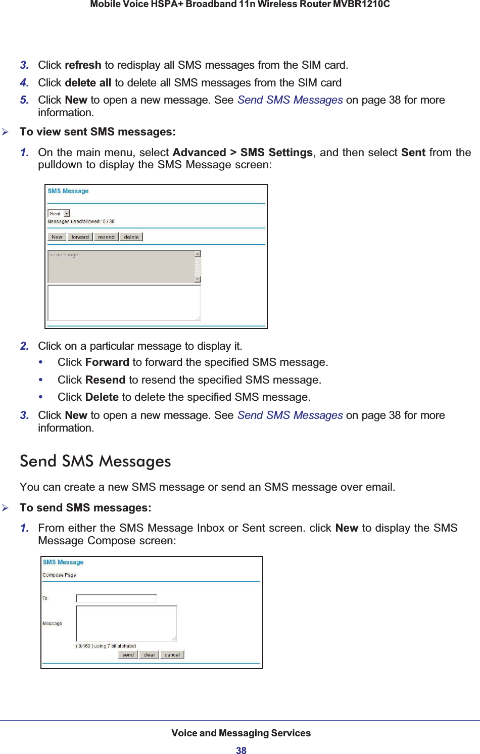 Voice and Messaging Services38Mobile Voice HSPA+ Broadband 11n Wireless Router MVBR1210C 3. Click refresh to redisplay all SMS messages from the SIM card.4. Click delete all to delete all SMS messages from the SIM card 5. Click New to open a new message. See Send SMS Messages on page 38 for more information.¾To view sent SMS messages:1. On the main menu, select Advanced &gt; SMS Settings, and then select Sent from the pulldown to display the SMS Message screen:2. Click on a particular message to display it.•Click Forward to forward the specified SMS message.•Click Resend to resend the specified SMS message.•Click Delete to delete the specified SMS message.3. Click New to open a new message. See Send SMS Messages on page 38 for more information.Send SMS MessagesYou can create a new SMS message or send an SMS message over email.¾To send SMS messages:1. From either the SMS Message Inbox or Sent screen. click New to display the SMS Message Compose screen: