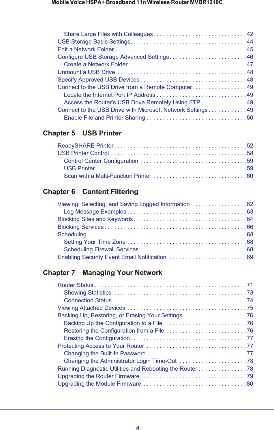4Mobile Voice HSPA+ Broadband 11n Wireless Router MVBR1210CShare Large Files with Colleagues. . . . . . . . . . . . . . . . . . . . . . . . . . . . . 42USB Storage Basic Settings. . . . . . . . . . . . . . . . . . . . . . . . . . . . . . . . . . . . 44Edit a Network Folder. . . . . . . . . . . . . . . . . . . . . . . . . . . . . . . . . . . . . . . . . 45Configure USB Storage Advanced Settings. . . . . . . . . . . . . . . . . . . . . . . . 46Create a Network Folder  . . . . . . . . . . . . . . . . . . . . . . . . . . . . . . . . . . . . 47Unmount a USB Drive  . . . . . . . . . . . . . . . . . . . . . . . . . . . . . . . . . . . . . . . . 48Specify Approved USB Devices . . . . . . . . . . . . . . . . . . . . . . . . . . . . . . . . . 48Connect to the USB Drive from a Remote Computer. . . . . . . . . . . . . . . . . 49Locate the Internet Port IP Address . . . . . . . . . . . . . . . . . . . . . . . . . . . . 49Access the Router’s USB Drive Remotely Using FTP . . . . . . . . . . . . . . 49Connect to the USB Drive with Microsoft Network Settings . . . . . . . . . . . .49Enable File and Printer Sharing . . . . . . . . . . . . . . . . . . . . . . . . . . . . . . . 50Chapter 5 USB PrinterReadySHARE Printer . . . . . . . . . . . . . . . . . . . . . . . . . . . . . . . . . . . . . . . . . 52USB Printer Control . . . . . . . . . . . . . . . . . . . . . . . . . . . . . . . . . . . . . . . . . . 58Control Center Configuration . . . . . . . . . . . . . . . . . . . . . . . . . . . . . . . . . 59USB Printer. . . . . . . . . . . . . . . . . . . . . . . . . . . . . . . . . . . . . . . . . . . . . . . 59Scan with a Multi-Function Printer . . . . . . . . . . . . . . . . . . . . . . . . . . . . . 60Chapter 6 Content FilteringViewing, Selecting, and Saving Logged Information  . . . . . . . . . . . . . . . . . 62Log Message Examples . . . . . . . . . . . . . . . . . . . . . . . . . . . . . . . . . . . . . 63Blocking Sites and Keywords . . . . . . . . . . . . . . . . . . . . . . . . . . . . . . . . . . . 64Blocking Services . . . . . . . . . . . . . . . . . . . . . . . . . . . . . . . . . . . . . . . . . . . . 66Scheduling . . . . . . . . . . . . . . . . . . . . . . . . . . . . . . . . . . . . . . . . . . . . . . . . . 68Setting Your Time Zone . . . . . . . . . . . . . . . . . . . . . . . . . . . . . . . . . . . . . 68Scheduling Firewall Services . . . . . . . . . . . . . . . . . . . . . . . . . . . . . . . . . 68Enabling Security Event Email Notification  . . . . . . . . . . . . . . . . . . . . . . . .69Chapter 7 Managing Your NetworkRouter Status . . . . . . . . . . . . . . . . . . . . . . . . . . . . . . . . . . . . . . . . . . . . . . .71Showing Statistics  . . . . . . . . . . . . . . . . . . . . . . . . . . . . . . . . . . . . . . . . . 73Connection Status  . . . . . . . . . . . . . . . . . . . . . . . . . . . . . . . . . . . . . . . . . 74Viewing Attached Devices . . . . . . . . . . . . . . . . . . . . . . . . . . . . . . . . . . . . . 75Backing Up, Restoring, or Erasing Your Settings. . . . . . . . . . . . . . . . . . . . 76Backing Up the Configuration to a File. . . . . . . . . . . . . . . . . . . . . . . . . . 76Restoring the Configuration from a File . . . . . . . . . . . . . . . . . . . . . . . . . 76Erasing the Configuration. . . . . . . . . . . . . . . . . . . . . . . . . . . . . . . . . . . . 77Protecting Access to Your Router  . . . . . . . . . . . . . . . . . . . . . . . . . . . . . . . 77Changing the Built-In Password . . . . . . . . . . . . . . . . . . . . . . . . . . . . . . . 77Changing the Administrator Login Time-Out  . . . . . . . . . . . . . . . . . . . . . 78Running Diagnostic Utilities and Rebooting the Router . . . . . . . . . . . . . . .78Upgrading the Router Firmware . . . . . . . . . . . . . . . . . . . . . . . . . . . . . . . . . 79Upgrading the Module Firmware  . . . . . . . . . . . . . . . . . . . . . . . . . . . . . . . . 80
