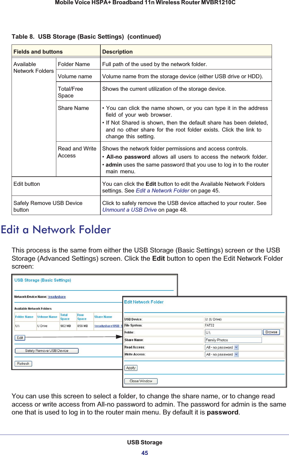 USB Storage45 Mobile Voice HSPA+ Broadband 11n Wireless Router MVBR1210CEdit a Network FolderThis process is the same from either the USB Storage (Basic Settings) screen or the USB Storage (Advanced Settings) screen. Click the Edit button to open the Edit Network Folder screen:You can use this screen to select a folder, to change the share name, or to change read access or write access from All-no password to admin. The password for admin is the same one that is used to log in to the router main menu. By default it is password.AvailableNetwork FoldersFolder Name Full path of the used by the network folder. Volume name Volume name from the storage device (either USB drive or HDD). Total/FreeSpaceShows the current utilization of the storage device. Share Name • You can click the name shown, or you can type it in the address field of your web browser.• If Not Shared is shown, then the default share has been deleted, and no other share for the root folder exists. Click the link to change this setting. Read and Write AccessShows the network folder permissions and access controls.•All-no password allows all users to access the network folder. •admin uses the same password that you use to log in to the router main menu. Edit button You can click the Edit button to edit the Available Network Folders settings. See Edit a Network Folder on page 45.Safely Remove USB Device buttonClick to safely remove the USB device attached to your router. See Unmount a USB Drive on page 48.Table 8.  USB Storage (Basic Settings)  (continued)Fields and buttons Description