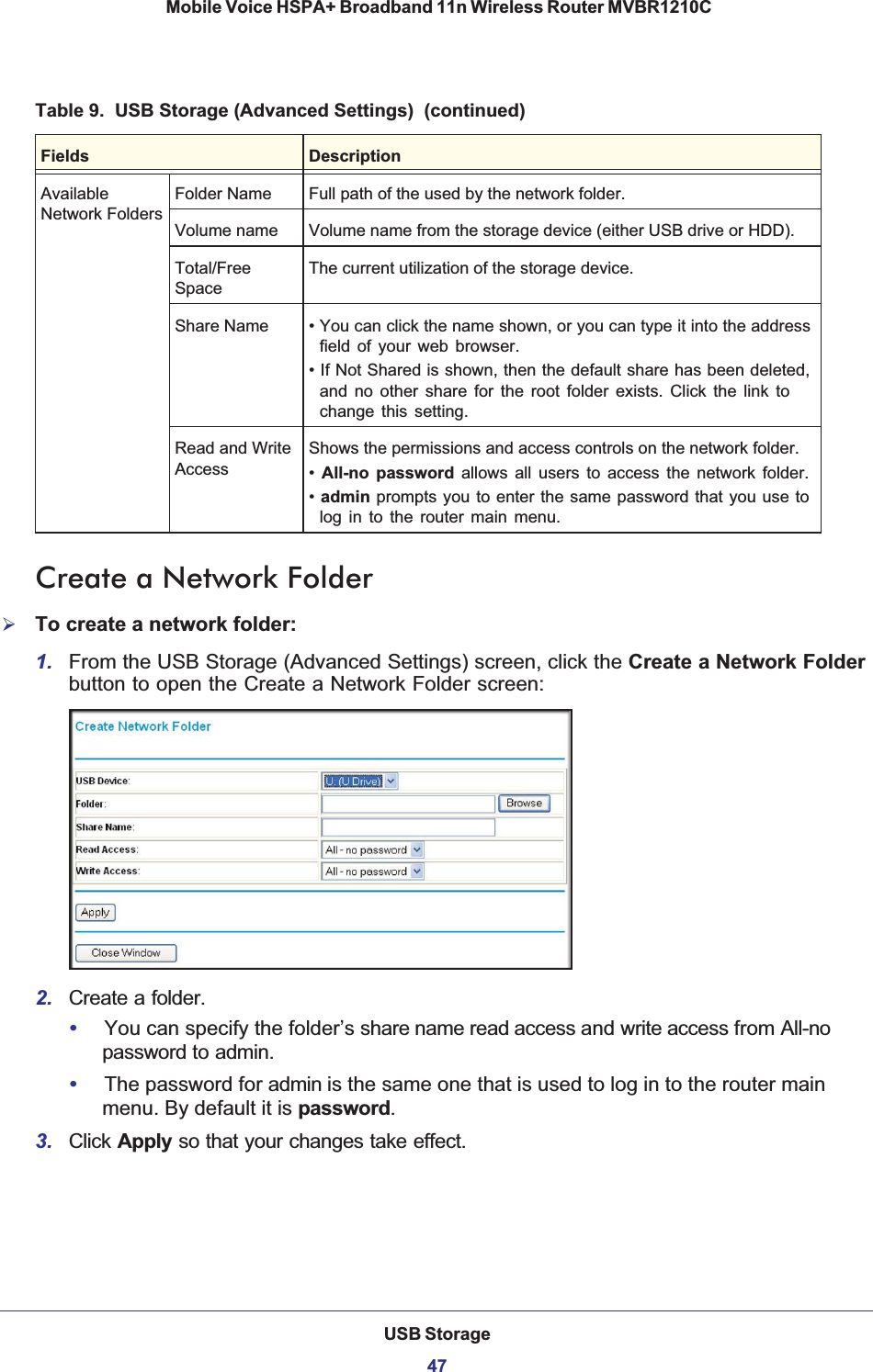 USB Storage47 Mobile Voice HSPA+ Broadband 11n Wireless Router MVBR1210CCreate a Network Folder¾To create a network folder:1. From the USB Storage (Advanced Settings) screen, click the Create a Network Folderbutton to open the Create a Network Folder screen:2. Create a folder.•You can specify the folder’s share name read access and write access from All-nopassword to admin. •The password for admin is the same one that is used to log in to the router main menu. By default it is password.3. Click Apply so that your changes take effect.AvailableNetwork FoldersFolder Name Full path of the used by the network folder. Volume name Volume name from the storage device (either USB drive or HDD). Total/FreeSpaceThe current utilization of the storage device. Share Name • You can click the name shown, or you can type it into the address field of your web browser.• If Not Shared is shown, then the default share has been deleted, and no other share for the root folder exists. Click the link to change this setting. Read and Write AccessShows the permissions and access controls on the network folder. •All-no password allows all users to access the network folder.•admin prompts you to enter the same password that you use to log in to the router main menu. Table 9.  USB Storage (Advanced Settings)  (continued)Fields Description