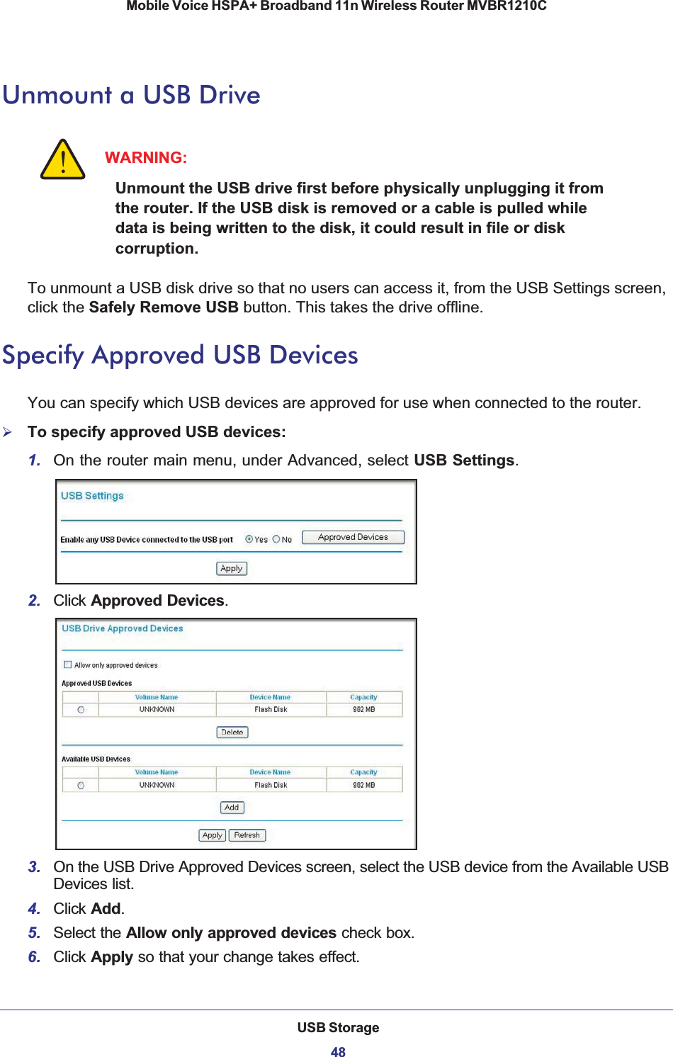 USB Storage48Mobile Voice HSPA+ Broadband 11n Wireless Router MVBR1210C Unmount a USB DriveWARNING:Unmount the USB drive first before physically unplugging it from the router. If the USB disk is removed or a cable is pulled while data is being written to the disk, it could result in file or disk corruption.To unmount a USB disk drive so that no users can access it, from the USB Settings screen, click the Safely Remove USB button. This takes the drive offline.Specify Approved USB DevicesYou can specify which USB devices are approved for use when connected to the router.¾To specify approved USB devices:1. On the router main menu, under Advanced, select USB Settings.2. Click Approved Devices.3. On the USB Drive Approved Devices screen, select the USB device from the Available USB Devices list.4. Click Add.5. Select the Allow only approved devices check box.6. Click Apply so that your change takes effect.