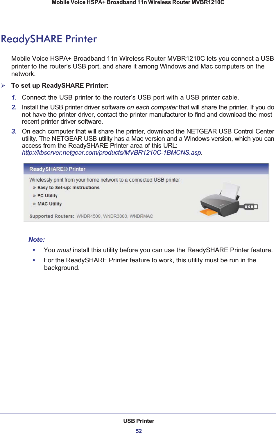 USB Printer52Mobile Voice HSPA+ Broadband 11n Wireless Router MVBR1210C ReadySHARE PrinterMobile Voice HSPA+ Broadband 11n Wireless Router MVBR1210C lets you connect a USB printer to the router’s USB port, and share it among Windows and Mac computers on the network.¾To set up ReadySHARE Printer:1. Connect the USB printer to the router’s USB port with a USB printer cable.2. Install the USB printer driver software on each computer that will share the printer. If you do not have the printer driver, contact the printer manufacturer to find and download the most recent printer driver software.3. On each computer that will share the printer, download the NETGEAR USB Control Center utility. The NETGEAR USB utility has a Mac version and a Windows version, which you can access from the ReadySHARE Printer area of this URL:http://kbserver.netgear.com/products/MVBR1210C-1BMCNS.asp.Note:•You must install this utility before you can use the ReadySHARE Printer feature.•For the ReadySHARE Printer feature to work, this utility must be run in the background.