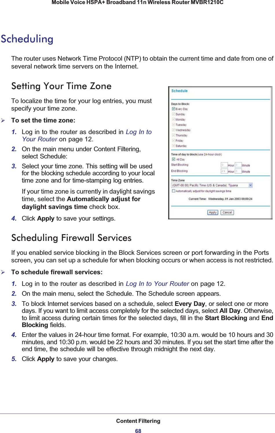 Content Filtering68Mobile Voice HSPA+ Broadband 11n Wireless Router MVBR1210C SchedulingThe router uses Network Time Protocol (NTP) to obtain the current time and date from one of several network time servers on the Internet.Setting Your Time ZoneTo localize the time for your log entries, you must specify your time zone.¾To set the time zone:1. Log in to the router as described in Log In to Your Router on page 12.2. On the main menu under Content Filtering, select Schedule:3. Select your time zone. This setting will be used for the blocking schedule according to your local time zone and for time-stamping log entries.If your time zone is currently in daylight savings time, select the Automatically adjust for daylight savings time check box.4. Click Apply to save your settings.Scheduling Firewall ServicesIf you enabled service blocking in the Block Services screen or port forwarding in the Ports screen, you can set up a schedule for when blocking occurs or when access is not restricted. ¾To schedule firewall services:1. Log in to the router as described in Log In to Your Router on page 12.2. On the main menu, select the Schedule. The Schedule screen appears.3. To block Internet services based on a schedule, select Every Day, or select one or more days. If you want to limit access completely for the selected days, select All Day. Otherwise, to limit access during certain times for the selected days, fill in the Start Blocking and EndBlocking fields.4. Enter the values in 24-hour time format. For example, 10:30 a.m. would be 10 hours and 30 minutes, and 10:30 p.m. would be 22 hours and 30 minutes. If you set the start time after the end time, the schedule will be effective through midnight the next day.5. Click Apply to save your changes.