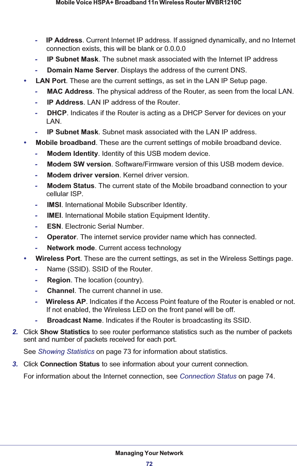 Managing Your Network72Mobile Voice HSPA+ Broadband 11n Wireless Router MVBR1210C -IP Address. Current Internet IP address. If assigned dynamically, and no Internet connection exists, this will be blank or 0.0.0.0-IP Subnet Mask. The subnet mask associated with the Internet IP address-Domain Name Server. Displays the address of the current DNS. •LAN Port. These are the current settings, as set in the LAN IP Setup page.-MAC Address. The physical address of the Router, as seen from the local LAN.-IP Address. LAN IP address of the Router.-DHCP. Indicates if the Router is acting as a DHCP Server for devices on your LAN.-IP Subnet Mask. Subnet mask associated with the LAN IP address. •Mobile broadband. These are the current settings of mobile broadband device.-Modem Identity. Identity of this USB modem device.-Modem SW version. Software/Firmware version of this USB modem device.-Modem driver version. Kernel driver version.-Modem Status. The current state of the Mobile broadband connection to your cellular ISP.-IMSI. International Mobile Subscriber Identity.-IMEI. International Mobile station Equipment Identity.-ESN. Electronic Serial Number.-Operator. The internet service provider name which has connected.-Network mode. Current access technology •Wireless Port. These are the current settings, as set in the Wireless Settings page.-Name (SSID). SSID of the Router.-Region. The location (country).-Channel. The current channel in use.-Wireless AP. Indicates if the Access Point feature of the Router is enabled or not. If not enabled, the Wireless LED on the front panel will be off.-Broadcast Name. Indicates if the Router is broadcasting its SSID.2. Click Show Statistics to see router performance statistics such as the number of packets sent and number of packets received for each port. See Showing Statistics on page 73 for information about statistics.3. Click Connection Status to see information about your current connection. For information about the Internet connection, see Connection Status on page 74.