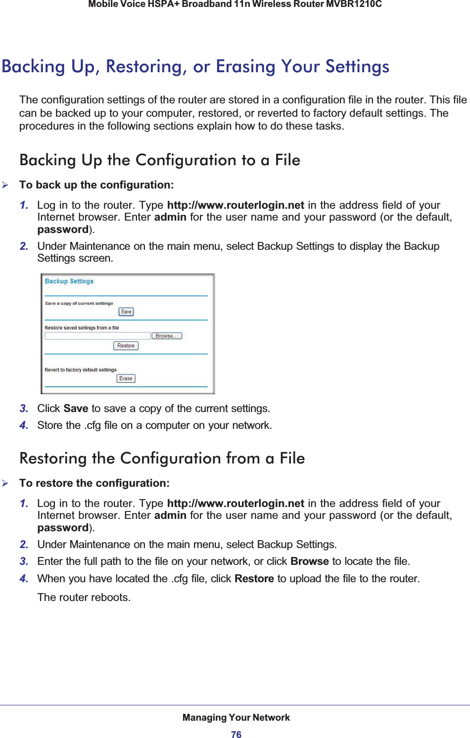 Managing Your Network76Mobile Voice HSPA+ Broadband 11n Wireless Router MVBR1210C Backing Up, Restoring, or Erasing Your SettingsThe configuration settings of the router are stored in a configuration file in the router. This file can be backed up to your computer, restored, or reverted to factory default settings. The procedures in the following sections explain how to do these tasks.Backing Up the Configuration to a File¾To back up the configuration:1. Log in to the router. Type http://www.routerlogin.net in the address field of your Internet browser. Enter admin for the user name and your password (or the default, password).2. Under Maintenance on the main menu, select Backup Settings to display the Backup Settings screen. 3. Click Save to save a copy of the current settings.4. Store the .cfg file on a computer on your network.Restoring the Configuration from a File¾To restore the configuration:1. Log in to the router. Type http://www.routerlogin.net in the address field of your Internet browser. Enter admin for the user name and your password (or the default, password).2. Under Maintenance on the main menu, select Backup Settings.3. Enter the full path to the file on your network, or click Browse to locate the file. 4. When you have located the .cfg file, click Restore to upload the file to the router.The router reboots.