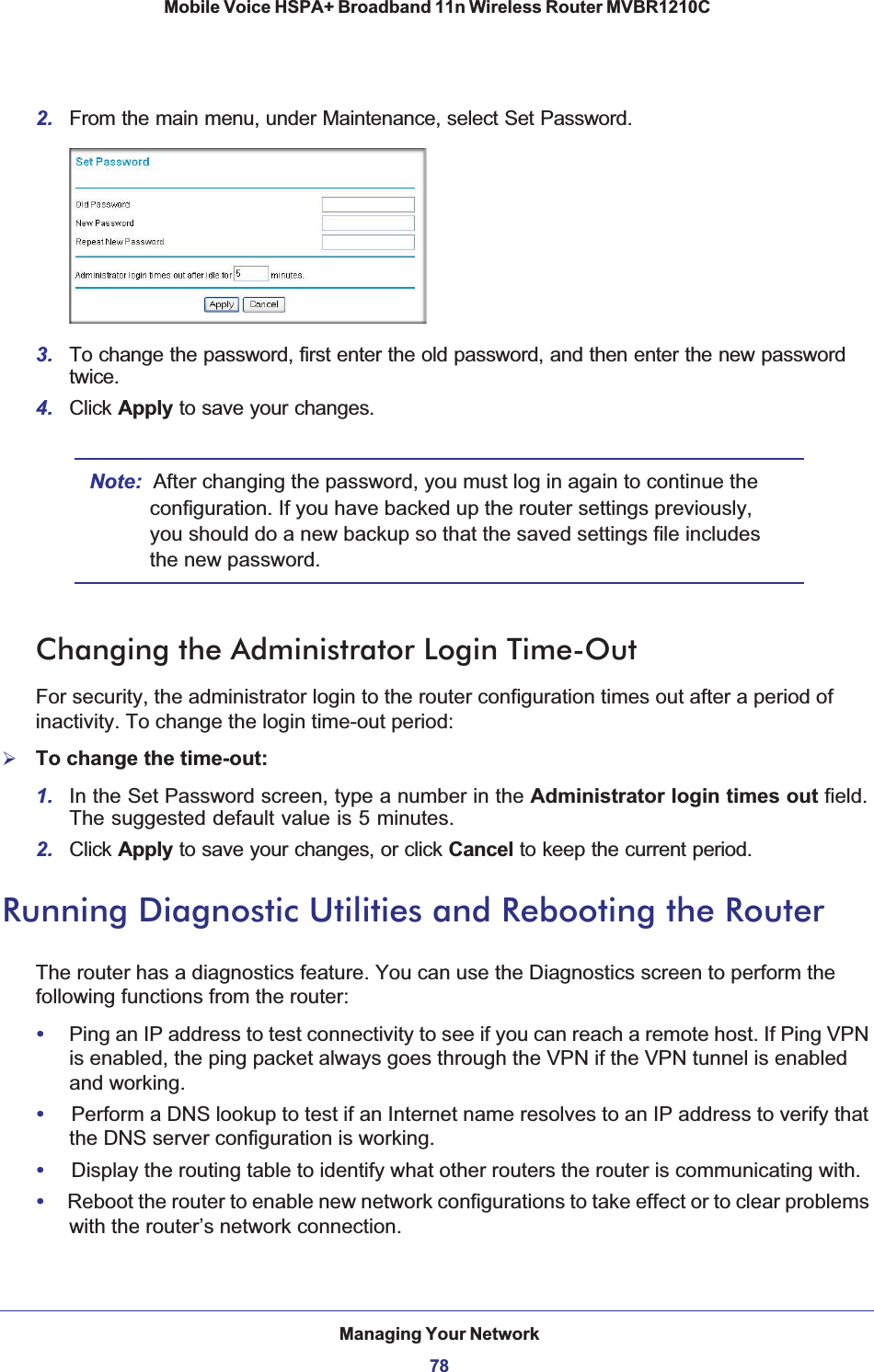 Managing Your Network78Mobile Voice HSPA+ Broadband 11n Wireless Router MVBR1210C 2. From the main menu, under Maintenance, select Set Password.3. To change the password, first enter the old password, and then enter the new password twice.4. Click Apply to save your changes. Note: After changing the password, you must log in again to continue the configuration. If you have backed up the router settings previously, you should do a new backup so that the saved settings file includes the new password.Changing the Administrator Login Time-OutFor security, the administrator login to the router configuration times out after a period of inactivity. To change the login time-out period: ¾To change the time-out:1. In the Set Password screen, type a number in the Administrator login times out field. The suggested default value is 5 minutes. 2. Click Apply to save your changes, or click Cancel to keep the current period. Running Diagnostic Utilities and Rebooting the RouterThe router has a diagnostics feature. You can use the Diagnostics screen to perform the following functions from the router:•Ping an IP address to test connectivity to see if you can reach a remote host. If Ping VPN is enabled, the ping packet always goes through the VPN if the VPN tunnel is enabled and working.•Perform a DNS lookup to test if an Internet name resolves to an IP address to verify that the DNS server configuration is working.•Display the routing table to identify what other routers the router is communicating with.•Reboot the router to enable new network configurations to take effect or to clear problems with the router’s network connection.