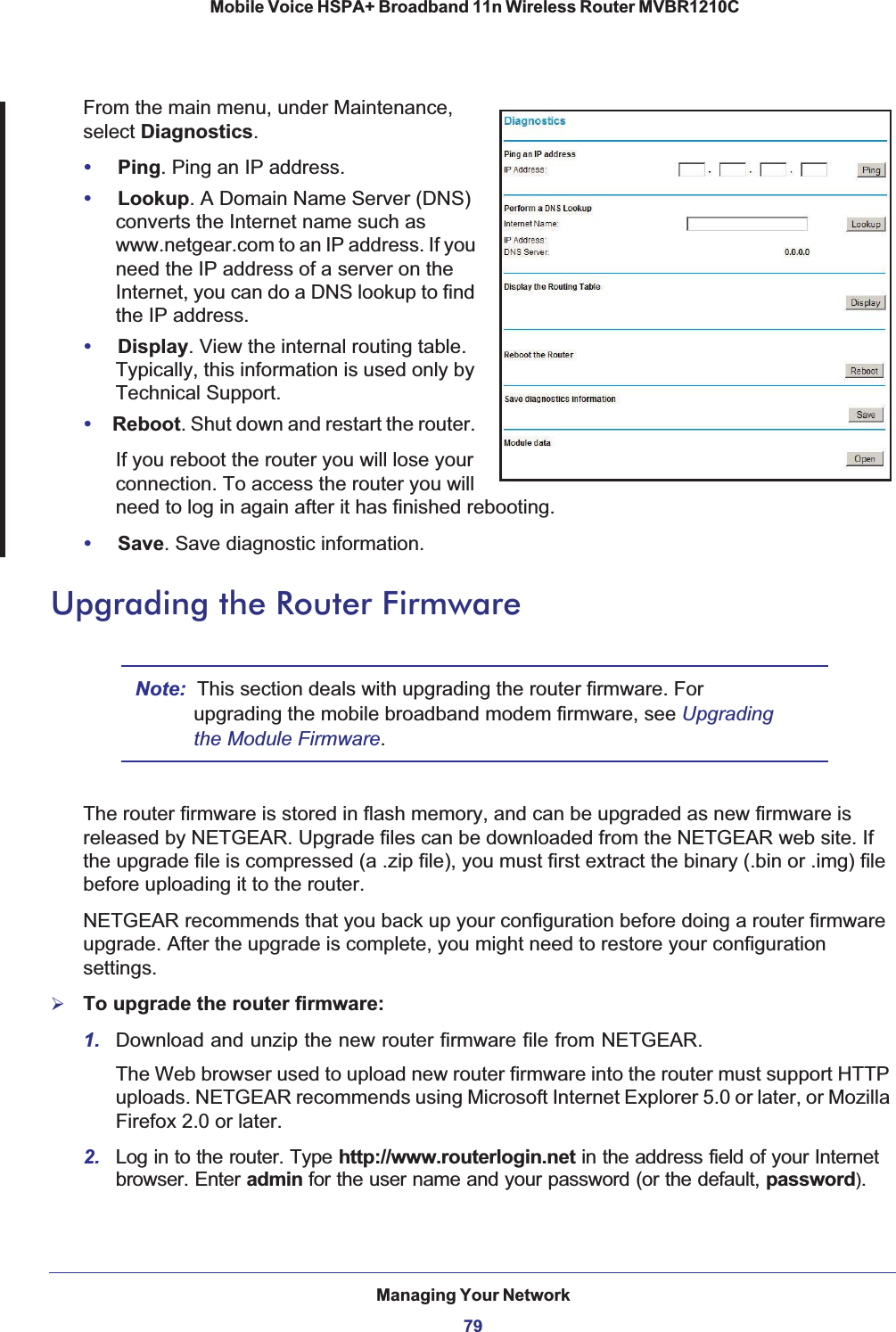 Managing Your Network79 Mobile Voice HSPA+ Broadband 11n Wireless Router MVBR1210CFrom the main menu, under Maintenance, select Diagnostics.•Ping. Ping an IP address.•Lookup. A Domain Name Server (DNS) converts the Internet name such as www.netgear.com to an IP address. If you need the IP address of a server on the Internet, you can do a DNS lookup to find the IP address.•Display. View the internal routing table. Typically, this information is used only by Technical Support.•Reboot. Shut down and restart the router. If you reboot the router you will lose your connection. To access the router you will need to log in again after it has finished rebooting.•Save. Save diagnostic information.Upgrading the Router FirmwareNote: This section deals with upgrading the router firmware. For upgrading the mobile broadband modem firmware, see Upgradingthe Module Firmware.The router firmware is stored in flash memory, and can be upgraded as new firmware is released by NETGEAR. Upgrade files can be downloaded from the NETGEAR web site. If the upgrade file is compressed (a .zip file), you must first extract the binary (.bin or .img) file before uploading it to the router. NETGEAR recommends that you back up your configuration before doing a router firmware upgrade. After the upgrade is complete, you might need to restore your configuration settings.¾To upgrade the router firmware:1. Download and unzip the new router firmware file from NETGEAR. The Web browser used to upload new router firmware into the router must support HTTP uploads. NETGEAR recommends using Microsoft Internet Explorer 5.0 or later, or Mozilla Firefox 2.0 or later. 2. Log in to the router. Type http://www.routerlogin.net in the address field of your Internet browser. Enter admin for the user name and your password (or the default, password).