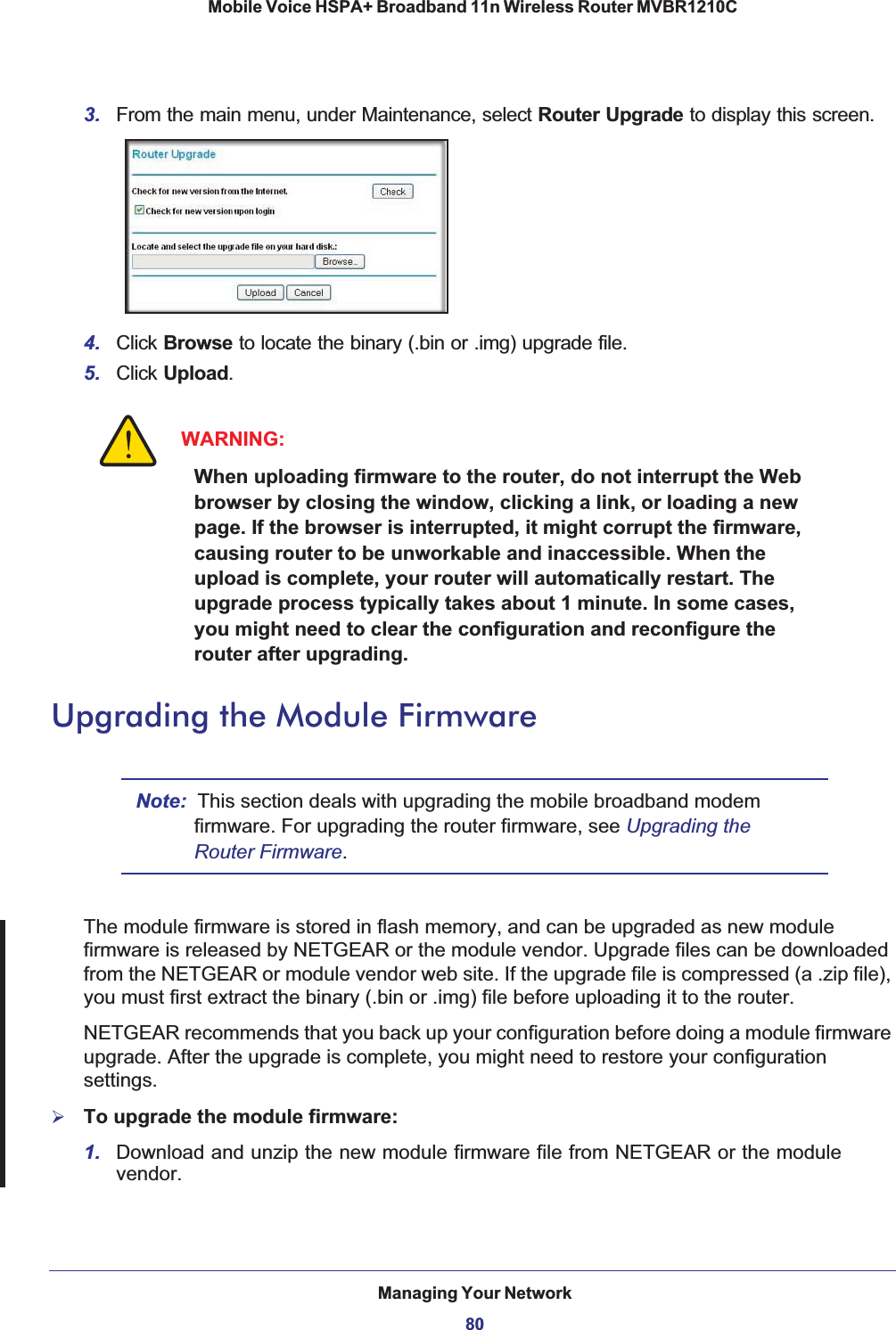 Managing Your Network80Mobile Voice HSPA+ Broadband 11n Wireless Router MVBR1210C 3. From the main menu, under Maintenance, select Router Upgrade to display this screen.4. Click Browse to locate the binary (.bin or .img) upgrade file.5. Click Upload.WARNING:When uploading firmware to the router, do not interrupt the Web browser by closing the window, clicking a link, or loading a new page. If the browser is interrupted, it might corrupt the firmware, causing router to be unworkable and inaccessible. When the upload is complete, your router will automatically restart. The upgrade process typically takes about 1 minute. In some cases, you might need to clear the configuration and reconfigure the router after upgrading.Upgrading the Module FirmwareNote: This section deals with upgrading the mobile broadband modem firmware. For upgrading the router firmware, see Upgrading the Router Firmware.The module firmware is stored in flash memory, and can be upgraded as new module firmware is released by NETGEAR or the module vendor. Upgrade files can be downloaded from the NETGEAR or module vendor web site. If the upgrade file is compressed (a .zip file), you must first extract the binary (.bin or .img) file before uploading it to the router. NETGEAR recommends that you back up your configuration before doing a module firmware upgrade. After the upgrade is complete, you might need to restore your configuration settings.¾To upgrade the module firmware:1. Download and unzip the new module firmware file from NETGEAR or the module vendor.