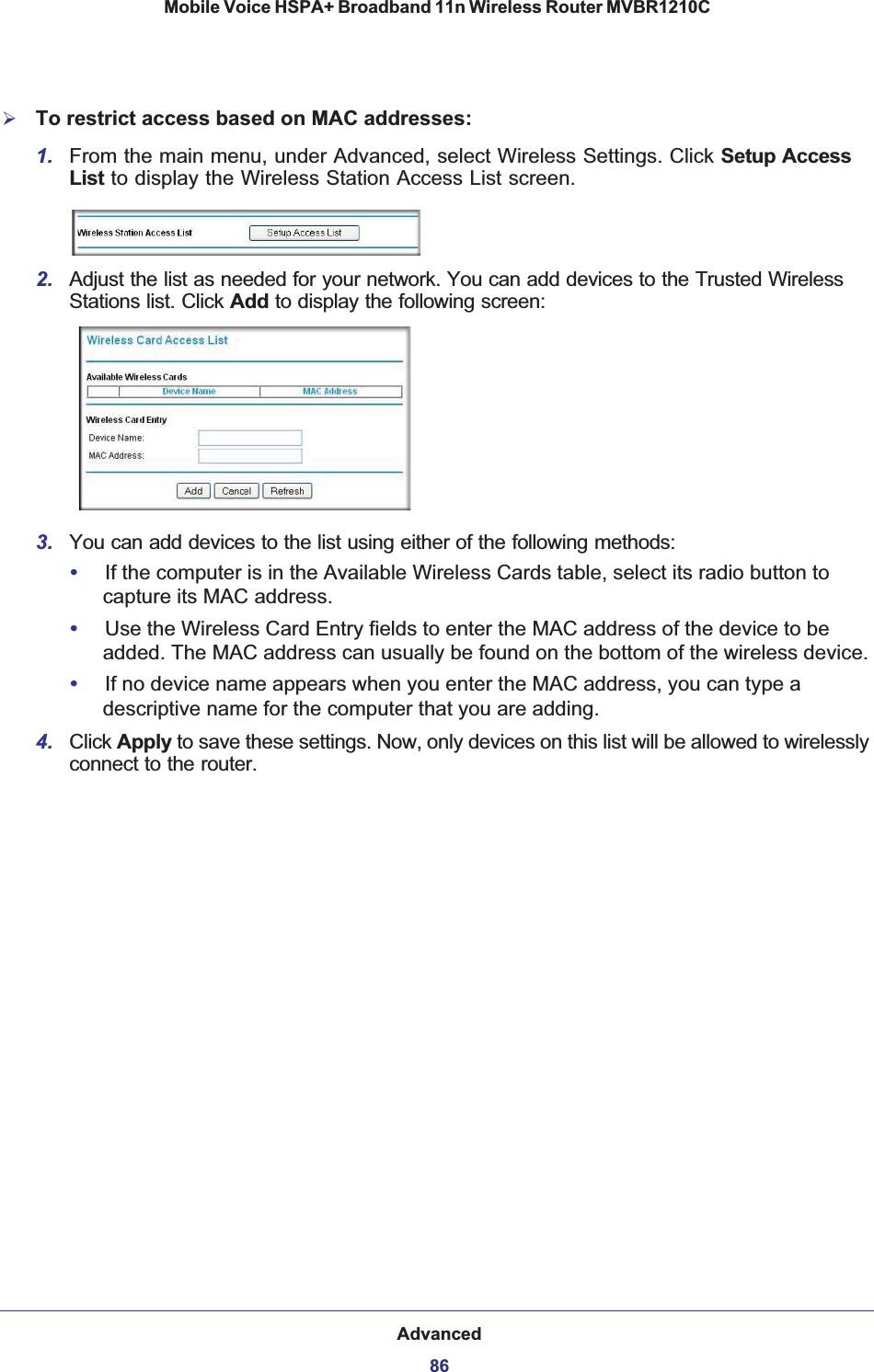 Advanced86Mobile Voice HSPA+ Broadband 11n Wireless Router MVBR1210C ¾To restrict access based on MAC addresses:1. From the main menu, under Advanced, select Wireless Settings. Click Setup Access List to display the Wireless Station Access List screen.2. Adjust the list as needed for your network. You can add devices to the Trusted Wireless Stations list. Click Add to display the following screen:3. You can add devices to the list using either of the following methods: •If the computer is in the Available Wireless Cards table, select its radio button to capture its MAC address.•Use the Wireless Card Entry fields to enter the MAC address of the device to be added. The MAC address can usually be found on the bottom of the wireless device. •If no device name appears when you enter the MAC address, you can type a descriptive name for the computer that you are adding.4. Click Apply to save these settings. Now, only devices on this list will be allowed to wirelessly connect to the router.