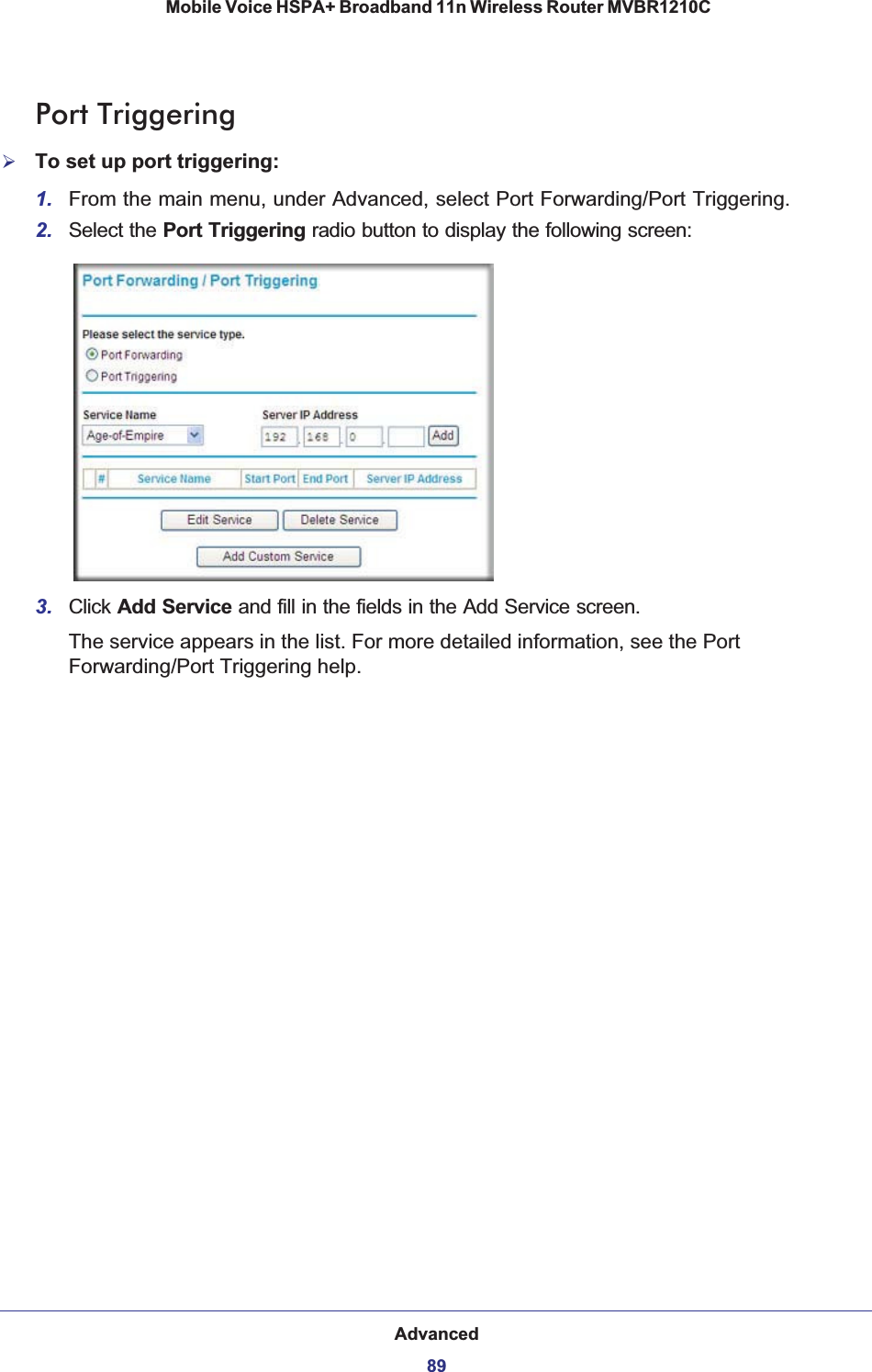 Advanced89 Mobile Voice HSPA+ Broadband 11n Wireless Router MVBR1210CPort Triggering¾To set up port triggering:1. From the main menu, under Advanced, select Port Forwarding/Port Triggering. 2. Select the Port Triggering radio button to display the following screen:3. Click Add Service and fill in the fields in the Add Service screen.The service appears in the list. For more detailed information, see the Port Forwarding/Port Triggering help.