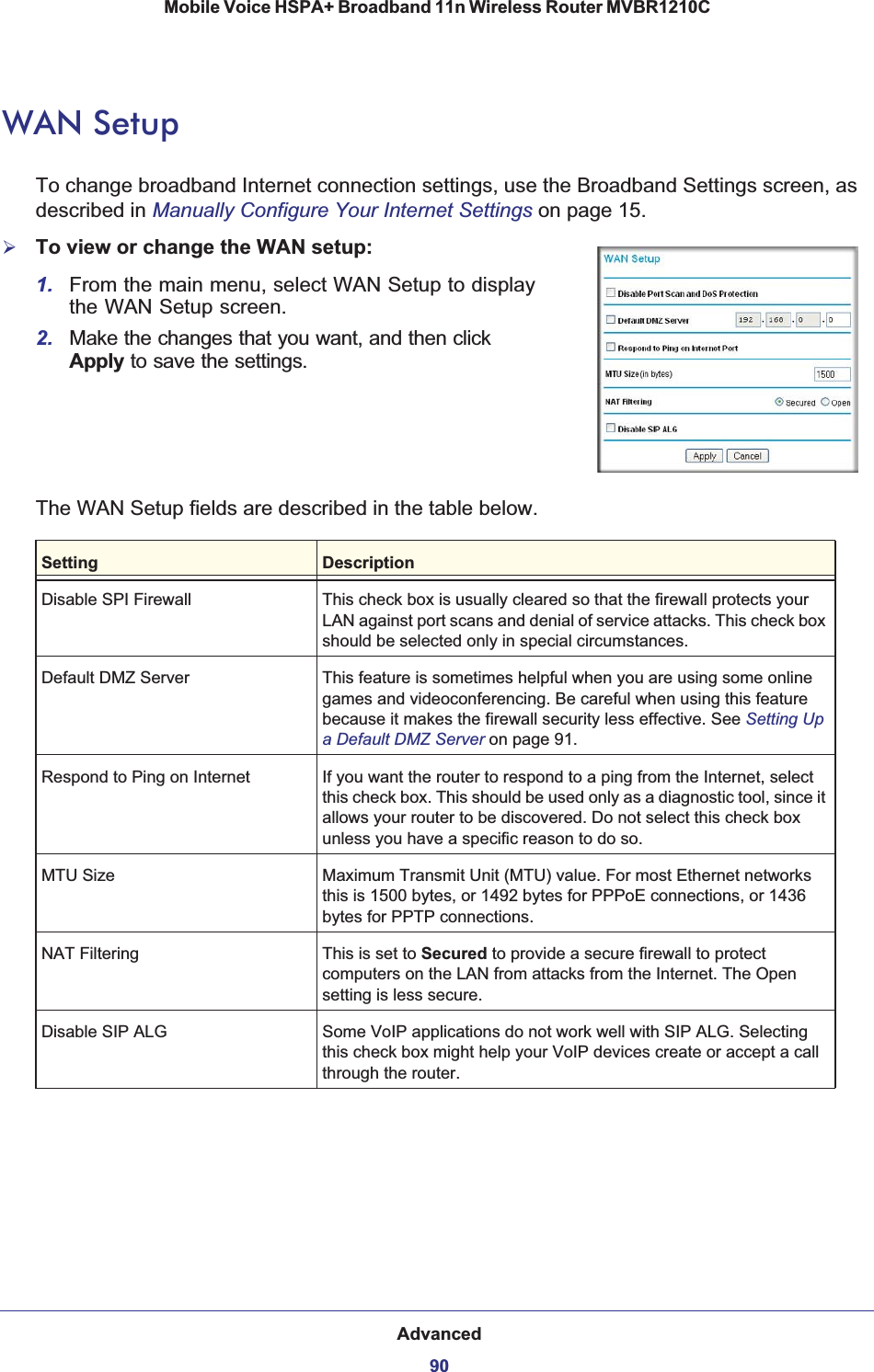 Advanced90Mobile Voice HSPA+ Broadband 11n Wireless Router MVBR1210C WAN SetupTo change broadband Internet connection settings, use the Broadband Settings screen, as described in Manually Configure Your Internet Settings on page 15.¾To view or change the WAN setup: 1. From the main menu, select WAN Setup to display the WAN Setup screen.2. Make the changes that you want, and then click Apply to save the settings.The WAN Setup fields are described in the table below.Setting DescriptionDisable SPI Firewall This check box is usually cleared so that the firewall protects your LAN against port scans and denial of service attacks. This check box should be selected only in special circumstances.Default DMZ Server This feature is sometimes helpful when you are using some online games and videoconferencing. Be careful when using this feature because it makes the firewall security less effective. See Setting Up a Default DMZ Server on page 91.Respond to Ping on Internet If you want the router to respond to a ping from the Internet, select this check box. This should be used only as a diagnostic tool, since it allows your router to be discovered. Do not select this check box unless you have a specific reason to do so.MTU Size Maximum Transmit Unit (MTU) value. For most Ethernet networks this is 1500 bytes, or 1492 bytes for PPPoE connections, or 1436 bytes for PPTP connections.NAT Filtering This is set to Secured to provide a secure firewall to protect computers on the LAN from attacks from the Internet. The Open setting is less secure.Disable SIP ALG Some VoIP applications do not work well with SIP ALG. Selecting this check box might help your VoIP devices create or accept a call through the router.