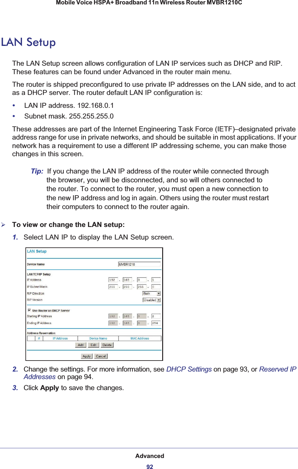 Advanced92Mobile Voice HSPA+ Broadband 11n Wireless Router MVBR1210C LAN SetupThe LAN Setup screen allows configuration of LAN IP services such as DHCP and RIP. These features can be found under Advanced in the router main menu.The router is shipped preconfigured to use private IP addresses on the LAN side, and to act as a DHCP server. The router default LAN IP configuration is:•LAN IP address. 192.168.0.1•Subnet mask. 255.255.255.0These addresses are part of the Internet Engineering Task Force (IETF)–designated private address range for use in private networks, and should be suitable in most applications. If your network has a requirement to use a different IP addressing scheme, you can make those changes in this screen.Tip: If you change the LAN IP address of the router while connected through the browser, you will be disconnected, and so will others connected to the router. To connect to the router, you must open a new connection to the new IP address and log in again. Others using the router must restart their computers to connect to the router again.¾To view or change the LAN setup:1. Select LAN IP to display the LAN Setup screen.2. Change the settings. For more information, see DHCP Settings on page 93, or Reserved IP Addresses on page 94.3. Click Apply to save the changes.