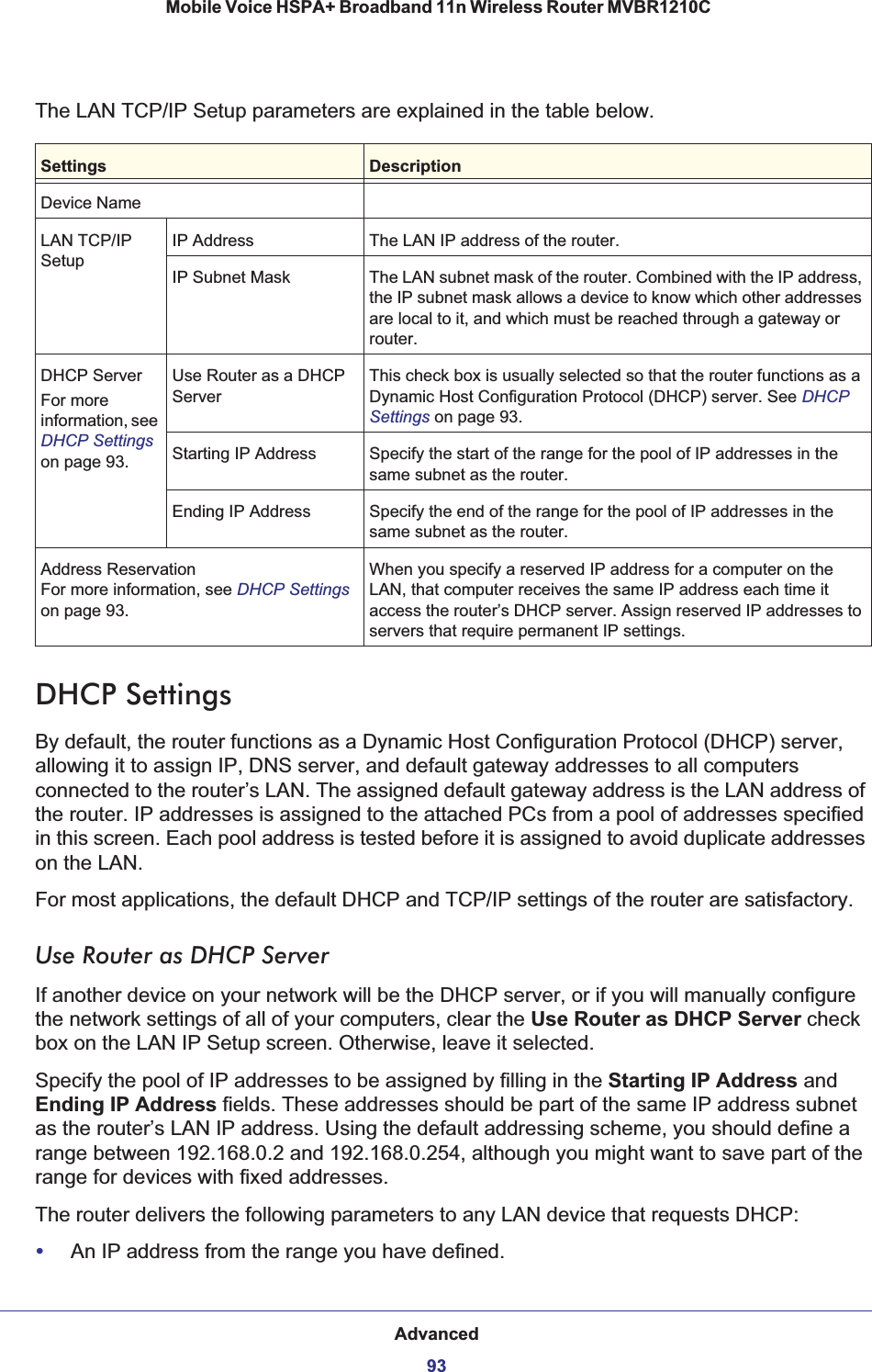 Advanced93 Mobile Voice HSPA+ Broadband 11n Wireless Router MVBR1210CThe LAN TCP/IP Setup parameters are explained in the table below.Settings DescriptionDevice NameLAN TCP/IP SetupIP Address The LAN IP address of the router.IP Subnet Mask The LAN subnet mask of the router. Combined with the IP address, the IP subnet mask allows a device to know which other addresses are local to it, and which must be reached through a gateway or router.DHCP ServerFor more information, see DHCP Settings on page 93.Use Router as a DHCP ServerThis check box is usually selected so that the router functions as a Dynamic Host Configuration Protocol (DHCP) server. See DHCPSettings on page 93.Starting IP Address Specify the start of the range for the pool of IP addresses in the same subnet as the router.Ending IP Address Specify the end of the range for the pool of IP addresses in the same subnet as the router.Address ReservationFor more information, see DHCP Settings on page 93.When you specify a reserved IP address for a computer on the LAN, that computer receives the same IP address each time it access the router’s DHCP server. Assign reserved IP addresses to servers that require permanent IP settings. DHCP SettingsBy default, the router functions as a Dynamic Host Configuration Protocol (DHCP) server, allowing it to assign IP, DNS server, and default gateway addresses to all computers connected to the router’s LAN. The assigned default gateway address is the LAN address of the router. IP addresses is assigned to the attached PCs from a pool of addresses specified in this screen. Each pool address is tested before it is assigned to avoid duplicate addresses on the LAN.For most applications, the default DHCP and TCP/IP settings of the router are satisfactory.Use Router as DHCP ServerIf another device on your network will be the DHCP server, or if you will manually configure the network settings of all of your computers, clear the Use Router as DHCP Server check box on the LAN IP Setup screen. Otherwise, leave it selected. Specify the pool of IP addresses to be assigned by filling in the Starting IP Address and Ending IP Address fields. These addresses should be part of the same IP address subnet as the router’s LAN IP address. Using the default addressing scheme, you should define a range between 192.168.0.2 and 192.168.0.254, although you might want to save part of the range for devices with fixed addresses.The router delivers the following parameters to any LAN device that requests DHCP:•An IP address from the range you have defined.