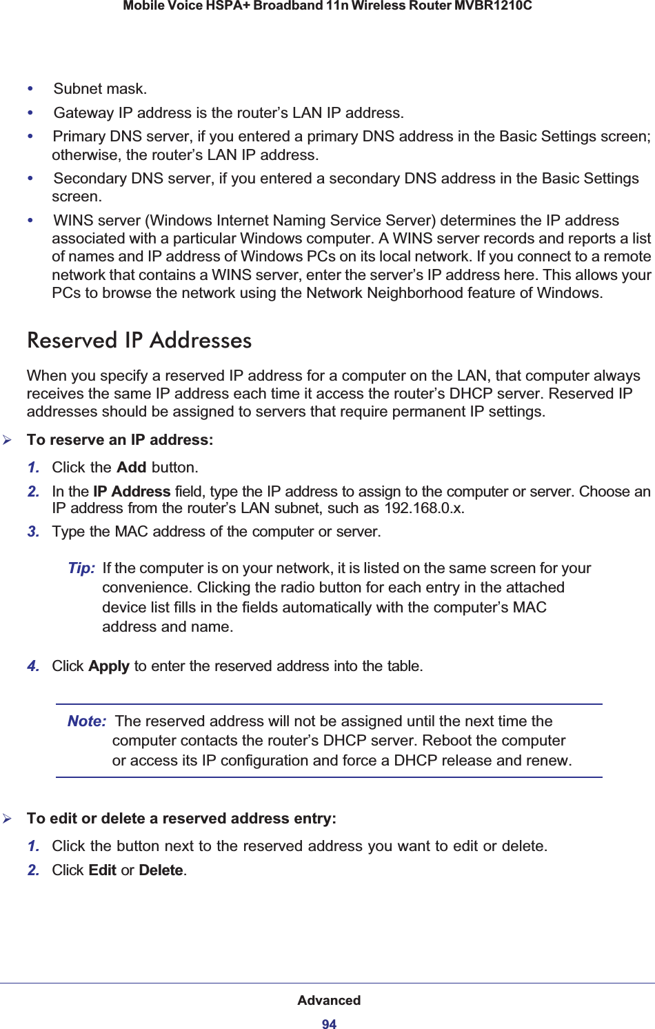 Advanced94Mobile Voice HSPA+ Broadband 11n Wireless Router MVBR1210C •Subnet mask.•Gateway IP address is the router’s LAN IP address.•Primary DNS server, if you entered a primary DNS address in the Basic Settings screen; otherwise, the router’s LAN IP address.•Secondary DNS server, if you entered a secondary DNS address in the Basic Settings screen.•WINS server (Windows Internet Naming Service Server) determines the IP address associated with a particular Windows computer. A WINS server records and reports a list of names and IP address of Windows PCs on its local network. If you connect to a remote network that contains a WINS server, enter the server’s IP address here. This allows your PCs to browse the network using the Network Neighborhood feature of Windows.Reserved IP AddressesWhen you specify a reserved IP address for a computer on the LAN, that computer always receives the same IP address each time it access the router’s DHCP server. Reserved IP addresses should be assigned to servers that require permanent IP settings. ¾To reserve an IP address: 1. Click the Add button. 2. In the IP Address field, type the IP address to assign to the computer or server. Choose an IP address from the router’s LAN subnet, such as 192.168.0.x. 3. Type the MAC address of the computer or server. Tip: If the computer is on your network, it is listed on the same screen for your convenience. Clicking the radio button for each entry in the attached device list fills in the fields automatically with the computer’s MAC address and name.4. Click Apply to enter the reserved address into the table. Note: The reserved address will not be assigned until the next time the computer contacts the router’s DHCP server. Reboot the computer or access its IP configuration and force a DHCP release and renew.¾To edit or delete a reserved address entry: 1. Click the button next to the reserved address you want to edit or delete. 2. Click Edit or Delete.