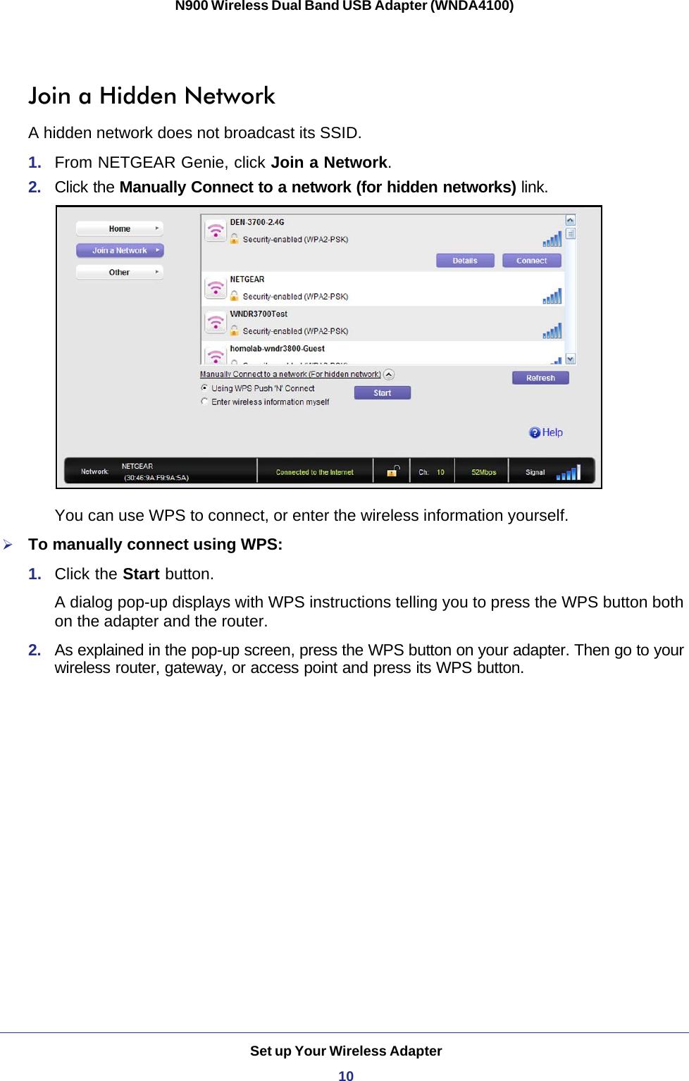 Set up Your Wireless Adapter10N900 Wireless Dual Band USB Adapter (WNDA4100) Join a Hidden NetworkA hidden network does not broadcast its SSID. 1.  From NETGEAR Genie, click Join a Network.2.  Click the Manually Connect to a network (for hidden networks) link.You can use WPS to connect, or enter the wireless information yourself.To manually connect using WPS:1.  Click the Start button. A dialog pop-up displays with WPS instructions telling you to press the WPS button both on the adapter and the router.2.  As explained in the pop-up screen, press the WPS button on your adapter. Then go to your wireless router, gateway, or access point and press its WPS button.