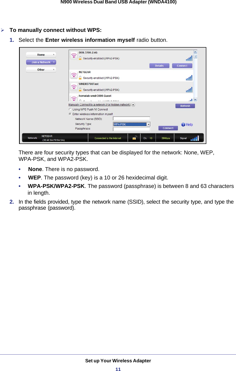 Set up Your Wireless Adapter11 N900 Wireless Dual Band USB Adapter (WNDA4100)To manually connect without WPS:1.  Select the Enter wireless information myself radio button.There are four security types that can be displayed for the network: None, WEP, WPA-PSK, and WPA2-PSK. •     None. There is no password.•     WEP. The password (key) is a 10 or 26 hexidecimal digit. •     WPA-PSK/WPA2-PSK. The password (passphrase) is between 8 and 63 characters in length.2.  In the fields provided, type the network name (SSID), select the security type, and type the passphrase (password).