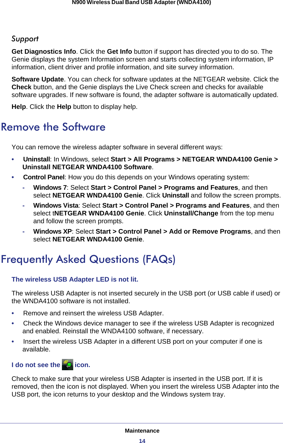 Maintenance14N900 Wireless Dual Band USB Adapter (WNDA4100) SupportGet Diagnostics Info. Click the Get Info button if support has directed you to do so. The Genie displays the system Information screen and starts collecting system information, IP information, client driver and profile information, and site survey information.Software Update. You can check for software updates at the NETGEAR website. Click the Check button, and the Genie displays the Live Check screen and checks for available software upgrades. If new software is found, the adapter software is automatically updated.Help. Click the Help button to display help.Remove the SoftwareYou can remove the wireless adapter software in several different ways:•     Uninstall: In Windows, select Start &gt; All Programs &gt; NETGEAR WNDA4100 Genie &gt; Uninstall NETGEAR WNDA4100 Software.•     Control Panel: How you do this depends on your Windows operating system:-Windows 7: Select Start &gt; Control Panel &gt; Programs and Features, and then select NETGEAR WNDA4100 Genie. Click Uninstall and follow the screen prompts. -Windows Vista: Select Start &gt; Control Panel &gt; Programs and Features, and then select tNETGEAR WNDA4100 Genie. Click Uninstall/Change from the top menu and follow the screen prompts. -Windows XP: Select Start &gt; Control Panel &gt; Add or Remove Programs, and then select NETGEAR WNDA4100 Genie.Frequently Asked Questions (FAQs)The wireless USB Adapter LED is not lit.The wireless USB Adapter is not inserted securely in the USB port (or USB cable if used) or the WNDA4100 software is not installed. •     Remove and reinsert the wireless USB Adapter.•     Check the Windows device manager to see if the wireless USB Adapter is recognized and enabled. Reinstall the WNDA4100 software, if necessary.•     Insert the wireless USB Adapter in a different USB port on your computer if one is available.I do not see the   icon. Check to make sure that your wireless USB Adapter is inserted in the USB port. If it is removed, then the icon is not displayed. When you insert the wireless USB Adapter into the USB port, the icon returns to your desktop and the Windows system tray.