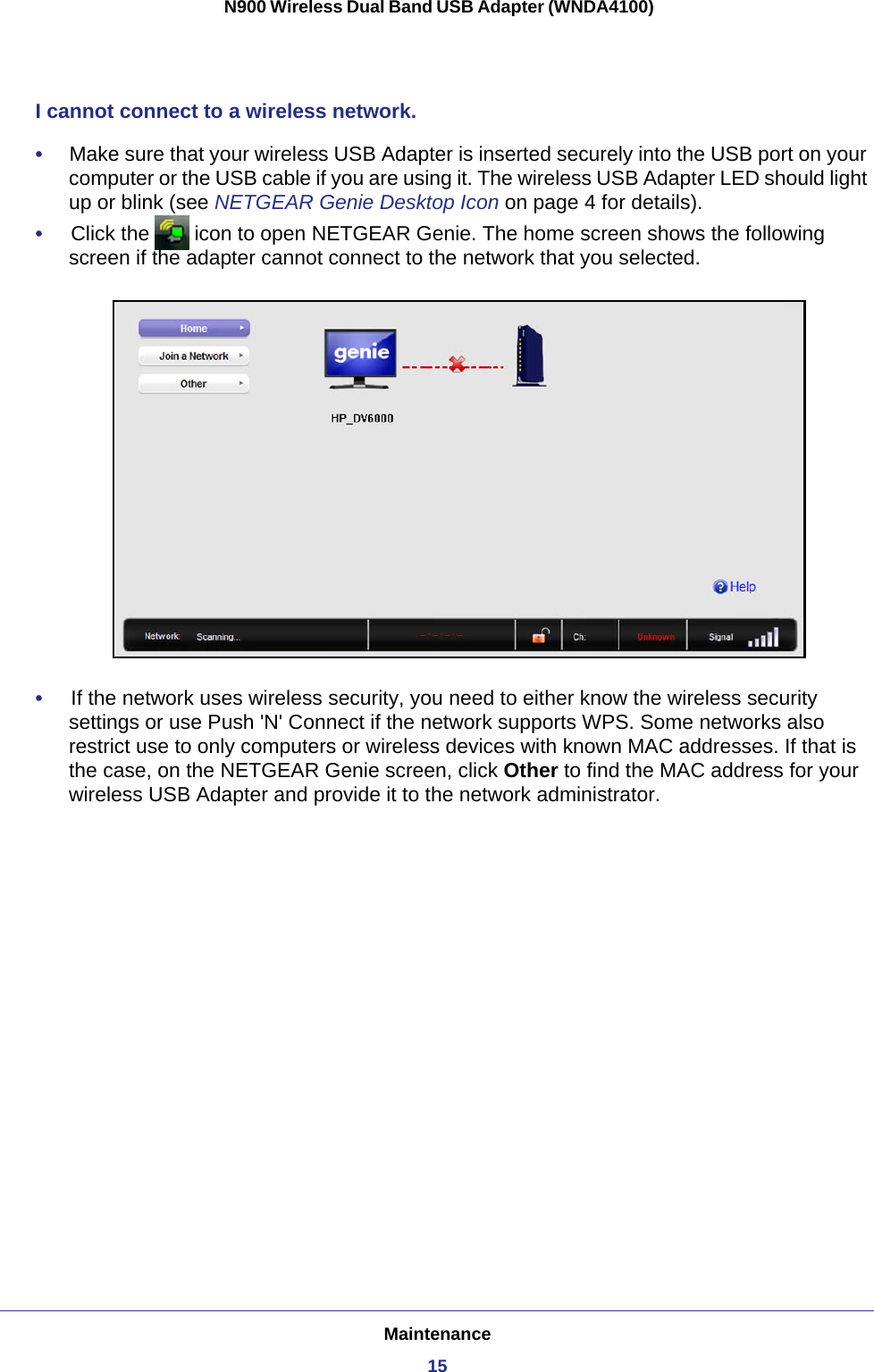 Maintenance15 N900 Wireless Dual Band USB Adapter (WNDA4100)I cannot connect to a wireless network. •     Make sure that your wireless USB Adapter is inserted securely into the USB port on your computer or the USB cable if you are using it. The wireless USB Adapter LED should light up or blink (see NETGEAR Genie Desktop Icon on page  4 for details).•     Click the   icon to open NETGEAR Genie. The home screen shows the following screen if the adapter cannot connect to the network that you selected. •     If the network uses wireless security, you need to either know the wireless security settings or use Push &apos;N&apos; Connect if the network supports WPS. Some networks also restrict use to only computers or wireless devices with known MAC addresses. If that is the case, on the NETGEAR Genie screen, click Other to find the MAC address for your wireless USB Adapter and provide it to the network administrator.