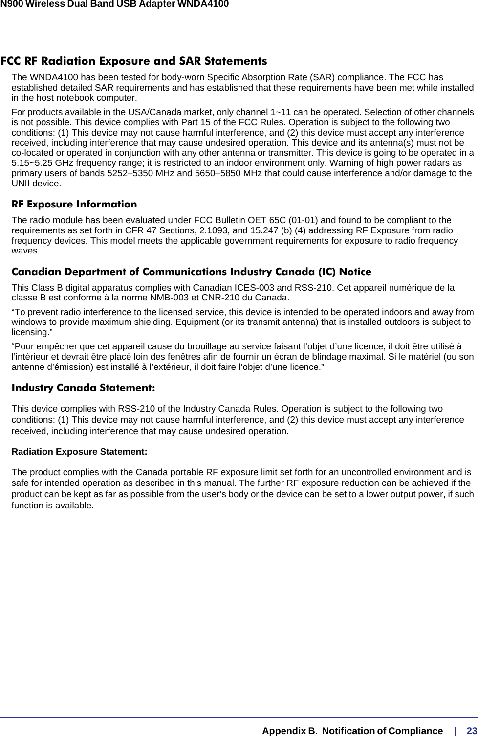   Appendix B.  Notification of Compliance     |    23N900 Wireless Dual Band USB Adapter WNDA4100 FCC RF Radiation Exposure and SAR StatementsThe WNDA4100 has been tested for body-worn Specific Absorption Rate (SAR) compliance. The FCC has established detailed SAR requirements and has established that these requirements have been met while installed in the host notebook computer. For products available in the USA/Canada market, only channel 1~11 can be operated. Selection of other channels is not possible. This device complies with Part 15 of the FCC Rules. Operation is subject to the following two conditions: (1) This device may not cause harmful interference, and (2) this device must accept any interference received, including interference that may cause undesired operation. This device and its antenna(s) must not be co-located or operated in conjunction with any other antenna or transmitter. This device is going to be operated in a 5.15~5.25 GHz frequency range; it is restricted to an indoor environment only. Warning of high power radars as primary users of bands 5252–5350 MHz and 5650–5850 MHz that could cause interference and/or damage to the UNII device.RF Exposure InformationThe radio module has been evaluated under FCC Bulletin OET 65C (01-01) and found to be compliant to the requirements as set forth in CFR 47 Sections, 2.1093, and 15.247 (b) (4) addressing RF Exposure from radio frequency devices. This model meets the applicable government requirements for exposure to radio frequency waves. Canadian Department of Communications Industry Canada (IC) NoticeThis Class B digital apparatus complies with Canadian ICES-003 and RSS-210. Cet appareil numérique de la classe B est conforme à la norme NMB-003 et CNR-210 du Canada. “To prevent radio interference to the licensed service, this device is intended to be operated indoors and away from windows to provide maximum shielding. Equipment (or its transmit antenna) that is installed outdoors is subject to licensing.”“Pour empêcher que cet appareil cause du brouillage au service faisant l’objet d’une licence, il doit être utilisé à l’intérieur et devrait être placé loin des fenêtres afin de fournir un écran de blindage maximal. Si le matériel (ou son antenne d’émission) est installé à l’extérieur, il doit faire l’objet d’une licence.”Industry Canada Statement:This device complies with RSS-210 of the Industry Canada Rules. Operation is subject to the following two conditions: (1) This device may not cause harmful interference, and (2) this device must accept any interference received, including interference that may cause undesired operation.Radiation Exposure Statement:The product complies with the Canada portable RF exposure limit set forth for an uncontrolled environment and is safe for intended operation as described in this manual. The further RF exposure reduction can be achieved if the product can be kept as far as possible from the user’s body or the device can be set to a lower output power, if such function is available.