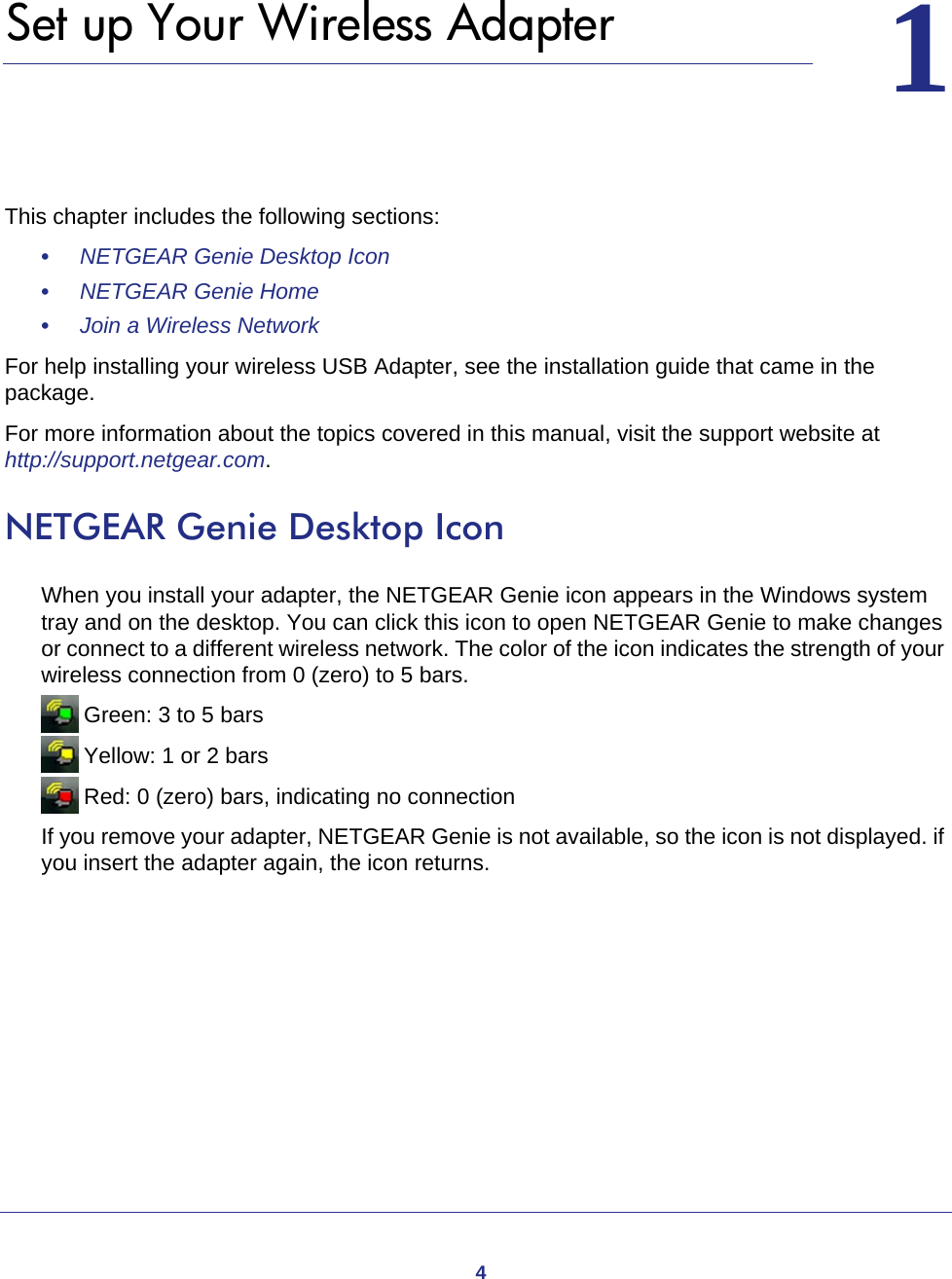 411.   Set up Your Wireless AdapterThis chapter includes the following sections:•     NETGEAR Genie Desktop Icon •     NETGEAR Genie Home •     Join a Wireless Network For help installing your wireless USB Adapter, see the installation guide that came in the package.For more information about the topics covered in this manual, visit the support website at http://support.netgear.com.NETGEAR Genie Desktop IconWhen you install your adapter, the NETGEAR Genie icon appears in the Windows system tray and on the desktop. You can click this icon to open NETGEAR Genie to make changes or connect to a different wireless network. The color of the icon indicates the strength of your wireless connection from 0 (zero) to 5 bars.  Green: 3 to 5 bars Yellow: 1 or 2 bars Red: 0 (zero) bars, indicating no connectionIf you remove your adapter, NETGEAR Genie is not available, so the icon is not displayed. if you insert the adapter again, the icon returns.