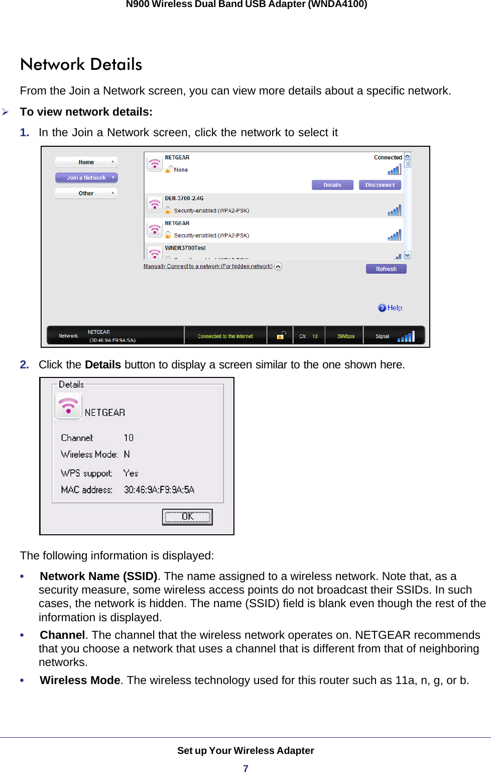 Set up Your Wireless Adapter7 N900 Wireless Dual Band USB Adapter (WNDA4100)Network DetailsFrom the Join a Network screen, you can view more details about a specific network.To view network details:1.  In the Join a Network screen, click the network to select it 2.  Click the Details button to display a screen similar to the one shown here. The following information is displayed:•     Network Name (SSID). The name assigned to a wireless network. Note that, as a security measure, some wireless access points do not broadcast their SSIDs. In such cases, the network is hidden. The name (SSID) field is blank even though the rest of the information is displayed.•     Channel. The channel that the wireless network operates on. NETGEAR recommends that you choose a network that uses a channel that is different from that of neighboring networks. •     Wireless Mode. The wireless technology used for this router such as 11a, n, g, or b.