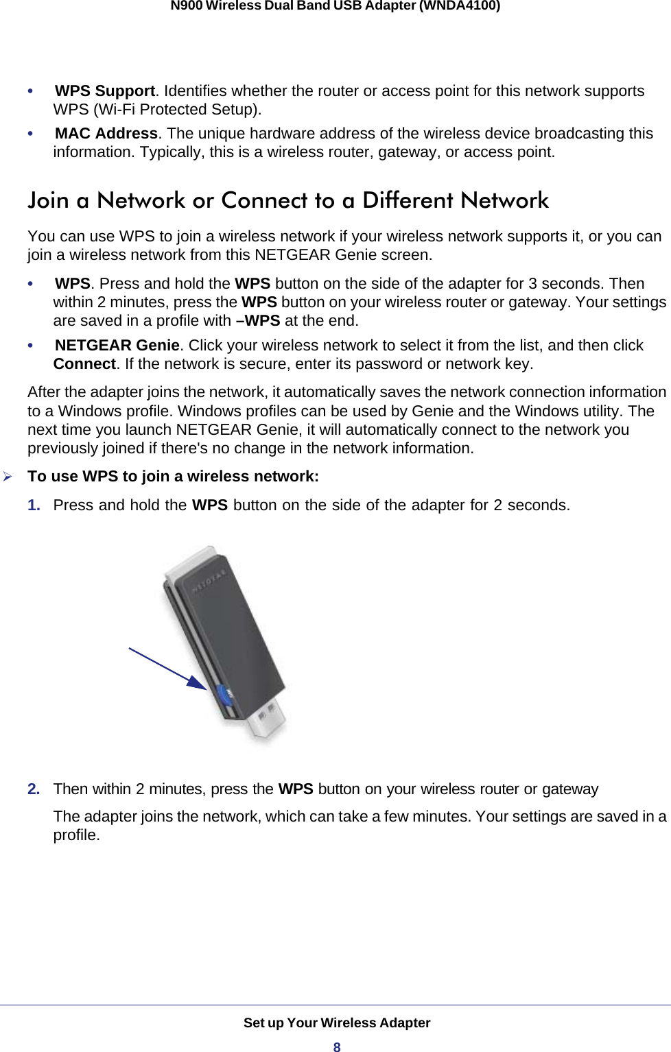 Set up Your Wireless Adapter8N900 Wireless Dual Band USB Adapter (WNDA4100) •     WPS Support. Identifies whether the router or access point for this network supports WPS (Wi-Fi Protected Setup).•     MAC Address. The unique hardware address of the wireless device broadcasting this information. Typically, this is a wireless router, gateway, or access point.Join a Network or Connect to a Different NetworkYou can use WPS to join a wireless network if your wireless network supports it, or you can join a wireless network from this NETGEAR Genie screen.•     WPS. Press and hold the WPS button on the side of the adapter for 3 seconds. Then within 2 minutes, press the WPS button on your wireless router or gateway. Your settings are saved in a profile with –WPS at the end.•     NETGEAR Genie. Click your wireless network to select it from the list, and then click Connect. If the network is secure, enter its password or network key. After the adapter joins the network, it automatically saves the network connection information to a Windows profile. Windows profiles can be used by Genie and the Windows utility. The next time you launch NETGEAR Genie, it will automatically connect to the network you previously joined if there&apos;s no change in the network information. To use WPS to join a wireless network:1.  Press and hold the WPS button on the side of the adapter for 2 seconds. 2.  Then within 2 minutes, press the WPS button on your wireless router or gatewayThe adapter joins the network, which can take a few minutes. Your settings are saved in a profile.