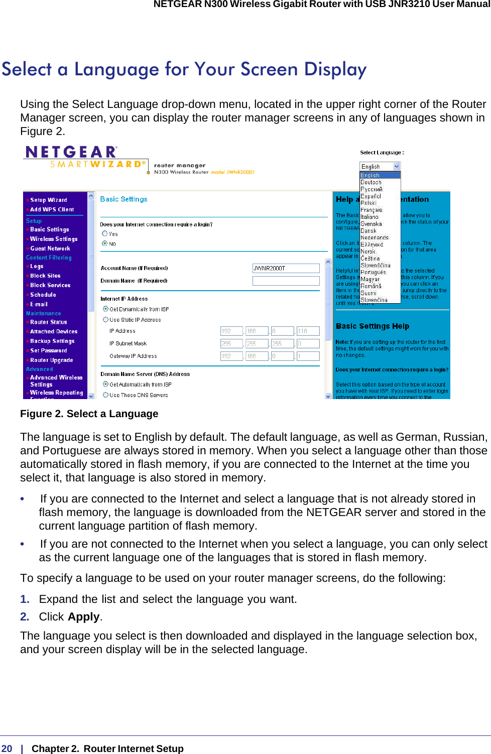 20   |   Chapter 2.  Router Internet Setup  NETGEAR N300 Wireless Gigabit Router with USB JNR3210 User Manual Select a Language for Your Screen DisplayUsing the Select Language drop-down menu, located in the upper right corner of the Router Manager screen, you can display the router manager screens in any of languages shown in Figure 2.Figure 2. Select a LanguageThe language is set to English by default. The default language, as well as German, Russian, and Portuguese are always stored in memory. When you select a language other than those automatically stored in flash memory, if you are connected to the Internet at the time you select it, that language is also stored in memory. •     If you are connected to the Internet and select a language that is not already stored in flash memory, the language is downloaded from the NETGEAR server and stored in the current language partition of flash memory. •     If you are not connected to the Internet when you select a language, you can only select as the current language one of the languages that is stored in flash memory.To specify a language to be used on your router manager screens, do the following:1.  Expand the list and select the language you want. 2.  Click Apply.The language you select is then downloaded and displayed in the language selection box, and your screen display will be in the selected language.