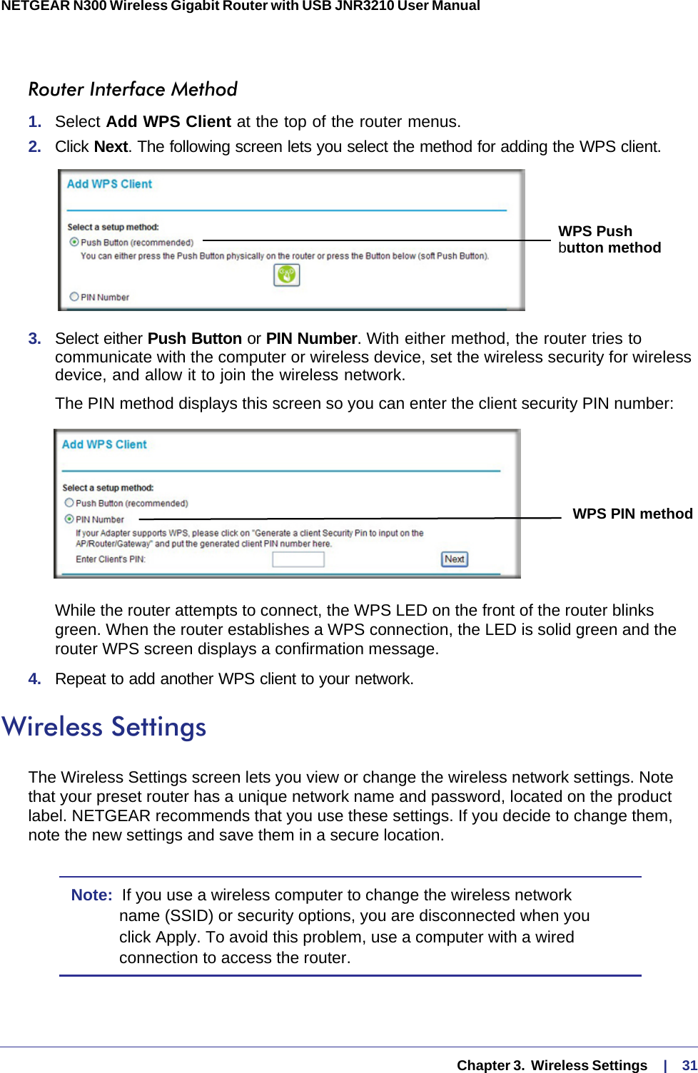   Chapter 3.  Wireless Settings     |    31NETGEAR N300 Wireless Gigabit Router with USB JNR3210 User Manual Router Interface Method1.  Select Add WPS Client at the top of the router menus. 2.  Click Next. The following screen lets you select the method for adding the WPS client.WPS Pushbutton method3.  Select either Push Button or PIN Number. With either method, the router tries to communicate with the computer or wireless device, set the wireless security for wireless device, and allow it to join the wireless network.The PIN method displays this screen so you can enter the client security PIN number:WPS PIN methodWhile the router attempts to connect, the WPS LED on the front of the router blinks green. When the router establishes a WPS connection, the LED is solid green and the router WPS screen displays a confirmation message. 4.  Repeat to add another WPS client to your network.Wireless SettingsThe Wireless Settings screen lets you view or change the wireless network settings. Note that your preset router has a unique network name and password, located on the product label. NETGEAR recommends that you use these settings. If you decide to change them, note the new settings and save them in a secure location.Note:  If you use a wireless computer to change the wireless network name (SSID) or security options, you are disconnected when you click Apply. To avoid this problem, use a computer with a wired connection to access the router.