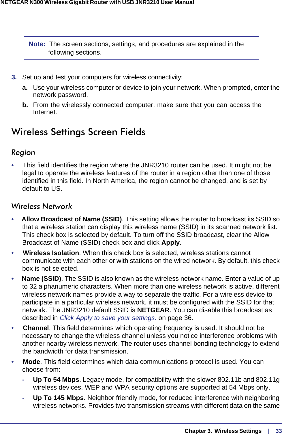   Chapter 3.  Wireless Settings     |    33NETGEAR N300 Wireless Gigabit Router with USB JNR3210 User Manual Note:  The screen sections, settings, and procedures are explained in the following sections.3.  Set up and test your computers for wireless connectivity:a. Use your wireless computer or device to join your network. When prompted, enter the network password.b.  From the wirelessly connected computer, make sure that you can access the Internet.Wireless Settings Screen FieldsRegion•     This field identifies the region where the JNR3210 router can be used. It might not be legal to operate the wireless features of the router in a region other than one of those identified in this field. In North America, the region cannot be changed, and is set by default to US.Wireless Network•     Allow Broadcast of Name (SSID). This setting allows the router to broadcast its SSID so that a wireless station can display this wireless name (SSID) in its scanned network list. This check box is selected by default. To turn off the SSID broadcast, clear the Allow Broadcast of Name (SSID) check box and click Apply.•     Wireless Isolation. When this check box is selected, wireless stations cannot communicate with each other or with stations on the wired network. By default, this check box is not selected.•     Name (SSID). The SSID is also known as the wireless network name. Enter a value of up to 32 alphanumeric characters. When more than one wireless network is active, different wireless network names provide a way to separate the traffic. For a wireless device to participate in a particular wireless network, it must be configured with the SSID for that network. The JNR3210 default SSID is NETGEAR. You can disable this broadcast as described in Click Apply to save your settings. on page  36. •     Channel. This field determines which operating frequency is used. It should not be necessary to change the wireless channel unless you notice interference problems with another nearby wireless network. The router uses channel bonding technology to extend the bandwidth for data transmission. •     Mode. This field determines which data communications protocol is used. You can choose from:-Up To 54 Mbps. Legacy mode, for compatibility with the slower 802.11b and 802.11g wireless devices. WEP and WPA security options are supported at 54 Mbps only.-Up To 145 Mbps. Neighbor friendly mode, for reduced interference with neighboring wireless networks. Provides two transmission streams with different data on the same 