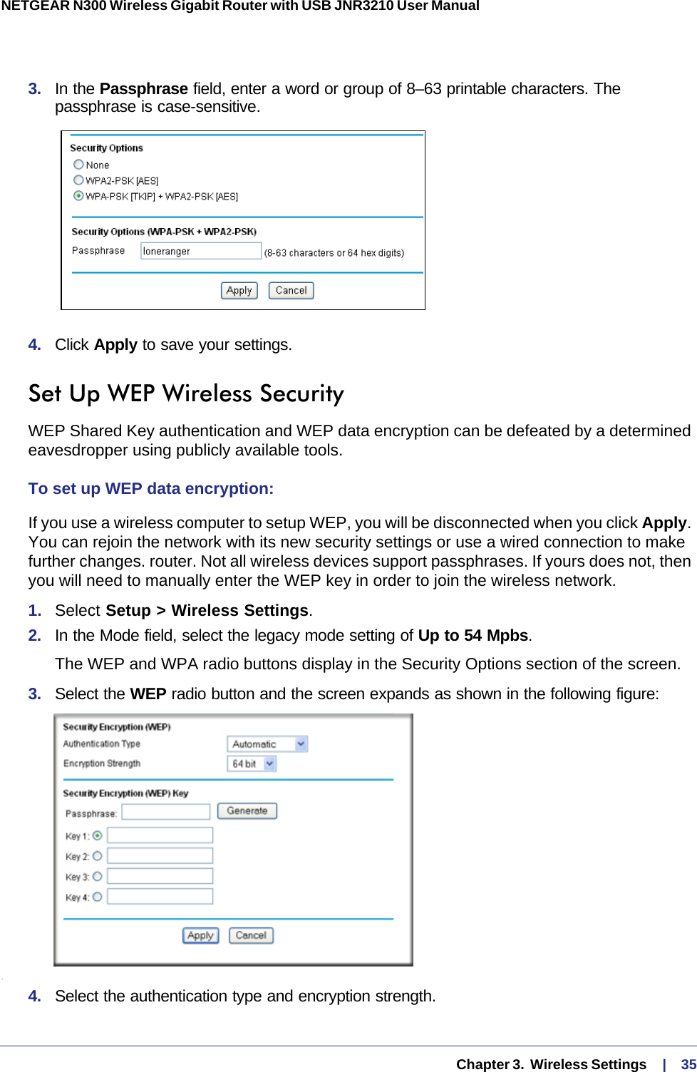   Chapter 3.  Wireless Settings     |    35NETGEAR N300 Wireless Gigabit Router with USB JNR3210 User Manual 3.  In the Passphrase field, enter a word or group of 8–63 printable characters. The passphrase is case-sensitive.4.  Click Apply to save your settings.Set Up WEP Wireless SecurityWEP Shared Key authentication and WEP data encryption can be defeated by a determined eavesdropper using publicly available tools.To set up WEP data encryption:If you use a wireless computer to setup WEP, you will be disconnected when you click Apply. You can rejoin the network with its new security settings or use a wired connection to make further changes. router. Not all wireless devices support passphrases. If yours does not, then you will need to manually enter the WEP key in order to join the wireless network.1.  Select Setup &gt; Wireless Settings.2.  In the Mode field, select the legacy mode setting of Up to 54 Mpbs.The WEP and WPA radio buttons display in the Security Options section of the screen. 3.  Select the WEP radio button and the screen expands as shown in the following figure:.4.  Select the authentication type and encryption strength.