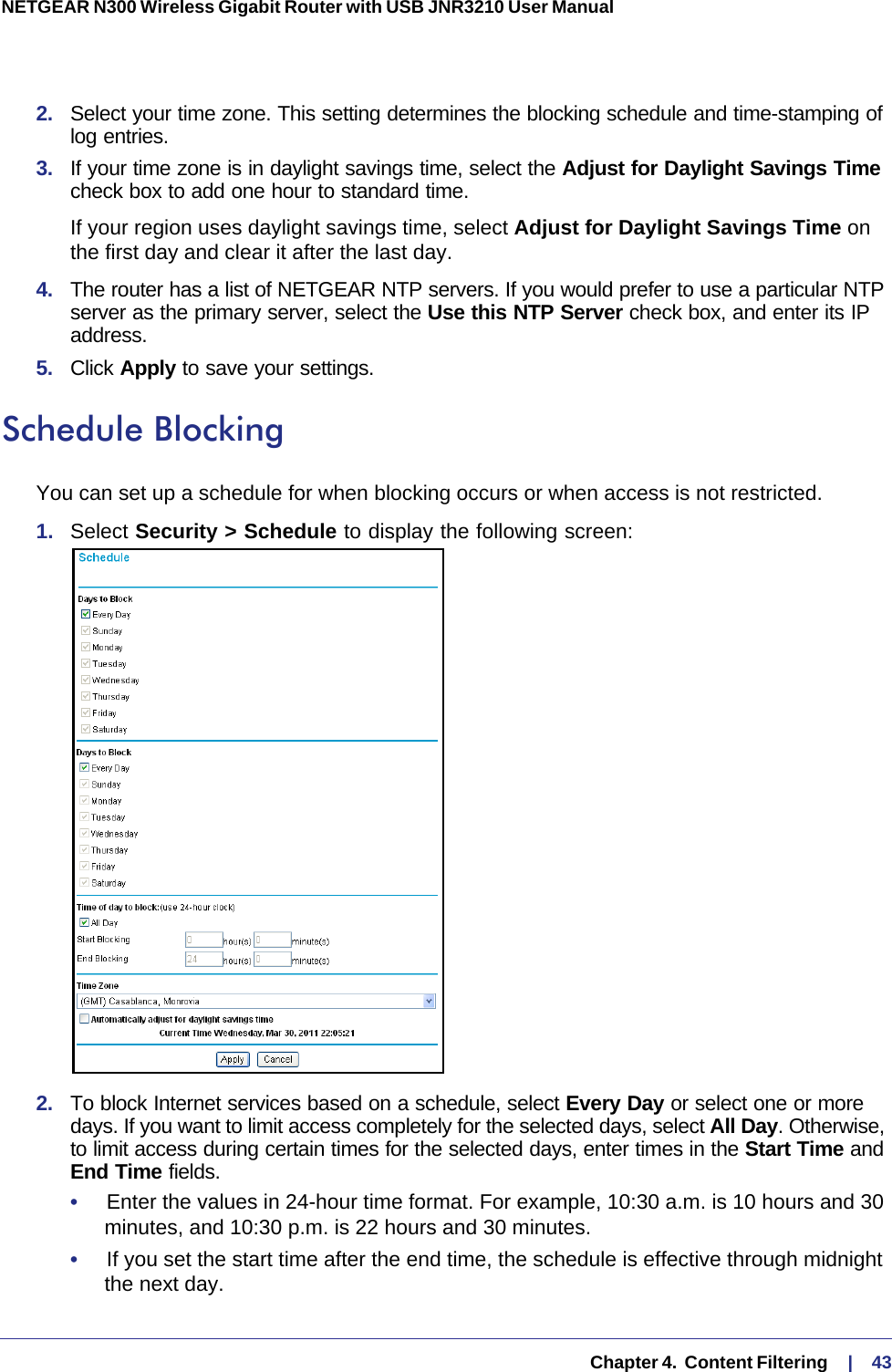   Chapter 4.  Content Filtering     |    43NETGEAR N300 Wireless Gigabit Router with USB JNR3210 User Manual 2.  Select your time zone. This setting determines the blocking schedule and time-stamping of log entries. 3.  If your time zone is in daylight savings time, select the Adjust for Daylight Savings Time check box to add one hour to standard time.If your region uses daylight savings time, select Adjust for Daylight Savings Time on the first day and clear it after the last day.4.  The router has a list of NETGEAR NTP servers. If you would prefer to use a particular NTP server as the primary server, select the Use this NTP Server check box, and enter its IP address.5.  Click Apply to save your settings.Schedule BlockingYou can set up a schedule for when blocking occurs or when access is not restricted. 1.  Select Security &gt; Schedule to display the following screen:2.  To block Internet services based on a schedule, select Every Day or select one or more days. If you want to limit access completely for the selected days, select All Day. Otherwise, to limit access during certain times for the selected days, enter times in the Start Time and End Time fields.•     Enter the values in 24-hour time format. For example, 10:30 a.m. is 10  hours and 30 minutes, and 10:30 p.m. is 22 hours and 30 minutes. •     If you set the start time after the end time, the schedule is effective through midnight the next day.