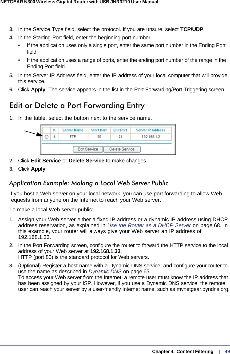   Chapter 4.  Content Filtering     |    49NETGEAR N300 Wireless Gigabit Router with USB JNR3210 User Manual 3.  In the Service Type field, select the protocol. If you are unsure, select TCP/UDP.4.  In the Starting Port field, enter the beginning port number. •     If the application uses only a single port, enter the same port number in the Ending Port field.•     If the application uses a range of ports, enter the ending port number of the range in the Ending Port field.5.  In the Server IP Address field, enter the IP address of your local computer that will provide this service.6.  Click Apply. The service appears in the list in the Port Forwarding/Port Triggering screen.Edit or Delete a Port Forwarding Entry1.  In the table, select the button next to the service name.2.  Click Edit Service or Delete Service to make changes.3.  Click Apply.Application Example: Making a Local Web Server PublicIf you host a Web server on your local network, you can use port forwarding to allow Web requests from anyone on the Internet to reach your Web server. To make a local Web server public:1.  Assign your Web server either a fixed IP address or a dynamic IP address using DHCP address reservation, as explained in Use the Router as a DHCP Server on page  68. In this example, your router will always give your Web server an IP address of 192.168.1.33. 2.  In the Port Forwarding screen, configure the router to forward the HTTP service to the local address of your Web server at 192.168.1.33.  HTTP (port 80) is the standard protocol for Web servers.3.  (Optional) Register a host name with a Dynamic DNS service, and configure your router to use the name as described in Dynamic DNS on page 65.  To access your Web server from the Internet, a remote user must know the IP address that has been assigned by your ISP. However, if you use a Dynamic DNS service, the remote user can reach your server by a user-friendly Internet name, such as mynetgear.dyndns.org.