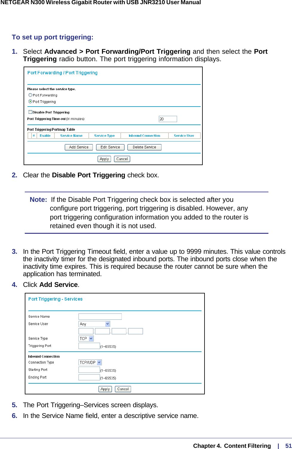   Chapter 4.  Content Filtering     |    51NETGEAR N300 Wireless Gigabit Router with USB JNR3210 User Manual To set up port triggering: 1.  Select Advanced &gt; Port Forwarding/Port Triggering and then select the Port Triggering radio button. The port triggering information displays.2.  Clear the Disable Port Triggering check box.Note:  If the Disable Port Triggering check box is selected after you configure port triggering, port triggering is disabled. However, any port triggering configuration information you added to the router is retained even though it is not used.3.  In the Port Triggering Timeout field, enter a value up to 9999 minutes. This value controls the inactivity timer for the designated inbound ports. The inbound ports close when the inactivity time expires. This is required because the router cannot be sure when the application has terminated.4.  Click Add Service. 5.  The Port Triggering–Services screen displays.6.  In the Service Name field, enter a descriptive service name. 