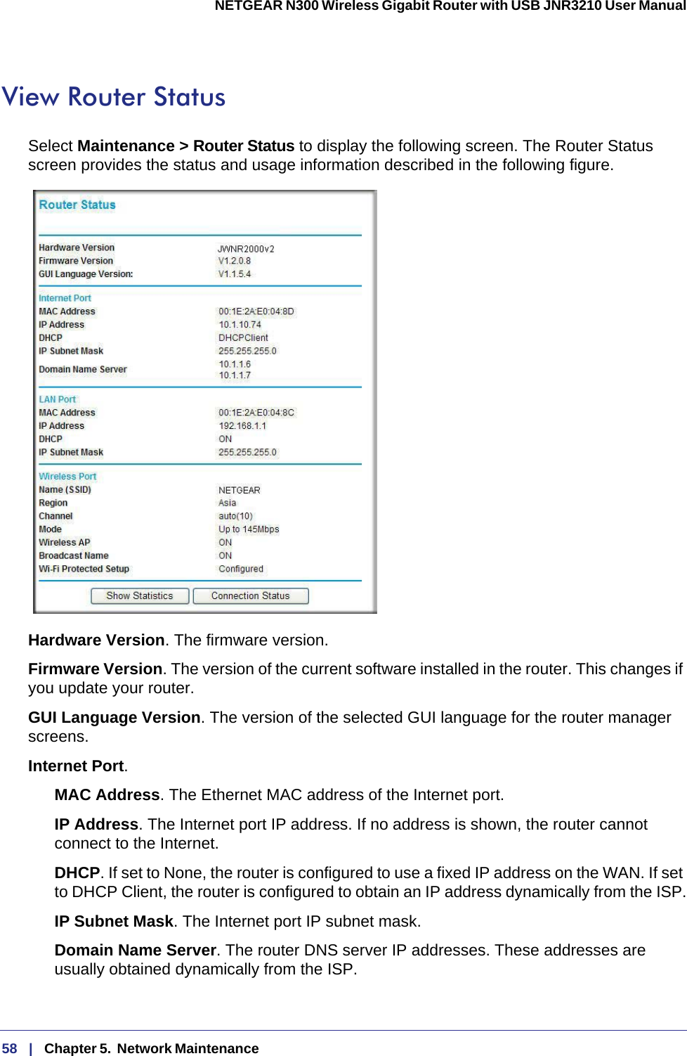 58   |   Chapter 5.  Network Maintenance  NETGEAR N300 Wireless Gigabit Router with USB JNR3210 User Manual View Router StatusSelect Maintenance &gt; Router Status to display the following screen. The Router Status screen provides the status and usage information described in the following figure.Hardware Version. The firmware version.Firmware Version. The version of the current software installed in the router. This changes if you update your router.GUI Language Version. The version of the selected GUI language for the router manager screens. Internet Port.MAC Address. The Ethernet MAC address of the Internet port.IP Address. The Internet port IP address. If no address is shown, the router cannot connect to the Internet.DHCP. If set to None, the router is configured to use a fixed IP address on the WAN. If set to DHCP Client, the router is configured to obtain an IP address dynamically from the ISP.IP Subnet Mask. The Internet port IP subnet mask.Domain Name Server. The router DNS server IP addresses. These addresses are usually obtained dynamically from the ISP.