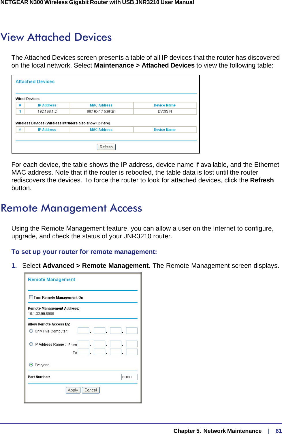   Chapter 5.  Network Maintenance     |    61NETGEAR N300 Wireless Gigabit Router with USB JNR3210 User Manual View Attached DevicesThe Attached Devices screen presents a table of all IP devices that the router has discovered on the local network. Select Maintenance &gt; Attached Devices to view the following table:For each device, the table shows the IP address, device name if available, and the Ethernet MAC address. Note that if the router is rebooted, the table data is lost until the router rediscovers the devices. To force the router to look for attached devices, click the Refresh button.Remote Management AccessUsing the Remote Management feature, you can allow a user on the Internet to configure, upgrade, and check the status of your JNR3210 router. To set up your router for remote management:1.  Select Advanced &gt; Remote Management. The Remote Management screen displays. 