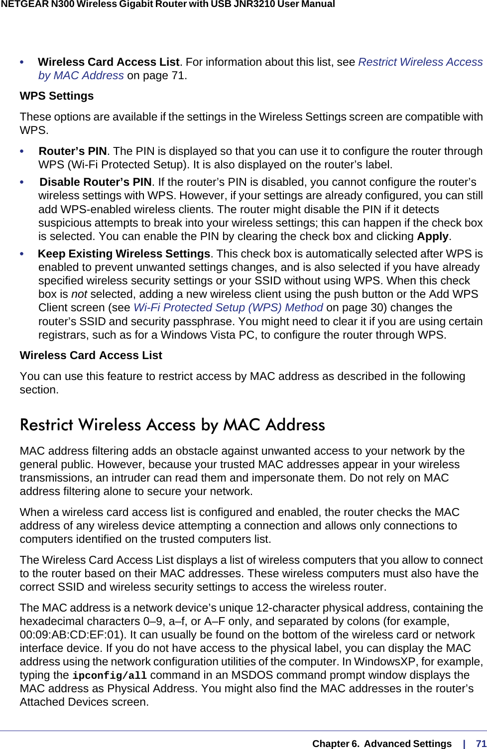   Chapter 6.  Advanced Settings     |    71NETGEAR N300 Wireless Gigabit Router with USB JNR3210 User Manual •     Wireless Card Access List. For information about this list, see Restrict Wireless Access by MAC Address on page  71.WPS SettingsThese options are available if the settings in the Wireless Settings screen are compatible with WPS. •     Router’s PIN. The PIN is displayed so that you can use it to configure the router through WPS (Wi-Fi Protected Setup). It is also displayed on the router’s label.•     Disable Router’s PIN. If the router’s PIN is disabled, you cannot configure the router’s wireless settings with WPS. However, if your settings are already configured, you can still add WPS-enabled wireless clients. The router might disable the PIN if it detects suspicious attempts to break into your wireless settings; this can happen if the check box is selected. You can enable the PIN by clearing the check box and clicking Apply. •     Keep Existing Wireless Settings. This check box is automatically selected after WPS is enabled to prevent unwanted settings changes, and is also selected if you have already specified wireless security settings or your SSID without using WPS. When this check box is not selected, adding a new wireless client using the push button or the Add WPS Client screen (see Wi-Fi Protected Setup (WPS) Method on page  30) changes the router’s SSID and security passphrase. You might need to clear it if you are using certain registrars, such as for a Windows Vista PC, to configure the router through WPS.Wireless Card Access ListYou can use this feature to restrict access by MAC address as described in the following section.Restrict Wireless Access by MAC AddressMAC address filtering adds an obstacle against unwanted access to your network by the general public. However, because your trusted MAC addresses appear in your wireless transmissions, an intruder can read them and impersonate them. Do not rely on MAC address filtering alone to secure your network.When a wireless card access list is configured and enabled, the router checks the MAC address of any wireless device attempting a connection and allows only connections to computers identified on the trusted computers list. The Wireless Card Access List displays a list of wireless computers that you allow to connect to the router based on their MAC addresses. These wireless computers must also have the correct SSID and wireless security settings to access the wireless router.The MAC address is a network device’s unique 12-character physical address, containing the hexadecimal characters 0–9, a–f, or A–F only, and separated by colons (for example, 00:09:AB:CD:EF:01). It can usually be found on the bottom of the wireless card or network interface device. If you do not have access to the physical label, you can display the MAC address using the network configuration utilities of the computer. In WindowsXP, for example, typing the ipconfig/all command in an MSDOS command prompt window displays the MAC address as Physical Address. You might also find the MAC addresses in the router’s Attached Devices screen.