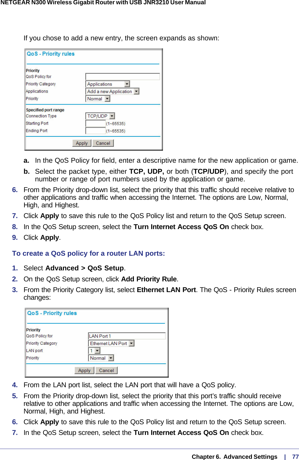   Chapter 6.  Advanced Settings     |    77NETGEAR N300 Wireless Gigabit Router with USB JNR3210 User Manual If you chose to add a new entry, the screen expands as shown:a.  In the QoS Policy for field, enter a descriptive name for the new application or game.b.  Select the packet type, either TCP, UDP, or both (TCP/UDP), and specify the port number or range of port numbers used by the application or game.6.  From the Priority drop-down list, select the priority that this traffic should receive relative to other applications and traffic when accessing the Internet. The options are Low, Normal, High, and Highest.7.  Click Apply to save this rule to the QoS Policy list and return to the QoS Setup screen.8.  In the QoS Setup screen, select the Turn Internet Access QoS On check box.9.  Click Apply.To create a QoS policy for a router LAN ports:1.  Select Advanced &gt; QoS Setup. 2.  On the QoS Setup screen, click Add Priority Rule. 3.  From the Priority Category list, select Ethernet LAN Port. The QoS - Priority Rules screen changes:4.  From the LAN port list, select the LAN port that will have a QoS policy.5.  From the Priority drop-down list, select the priority that this port’s traffic should receive relative to other applications and traffic when accessing the Internet. The options are Low, Normal, High, and Highest.6.  Click Apply to save this rule to the QoS Policy list and return to the QoS Setup screen.7.  In the QoS Setup screen, select the Turn Internet Access QoS On check box.