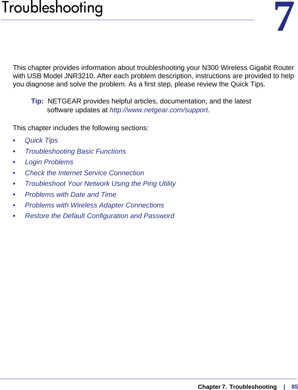   Chapter 7.  Troubleshooting     |    8577.   TroubleshootingThis chapter provides information about troubleshooting your N300 Wireless Gigabit Router with USB Model JNR3210. After each problem description, instructions are provided to help you diagnose and solve the problem. As a first step, please review the Quick Tips.Tip:  NETGEAR provides helpful articles, documentation, and the latest software updates at http://www.netgear.com/support.This chapter includes the following sections:•     Quick Tips •     Troubleshooting Basic Functions •     Login Problems •     Check the Internet Service Connection •     Troubleshoot Your Network Using the Ping Utility •     Problems with Date and Time •     Problems with Wireless Adapter Connections •     Restore the Default Configuration and Password 