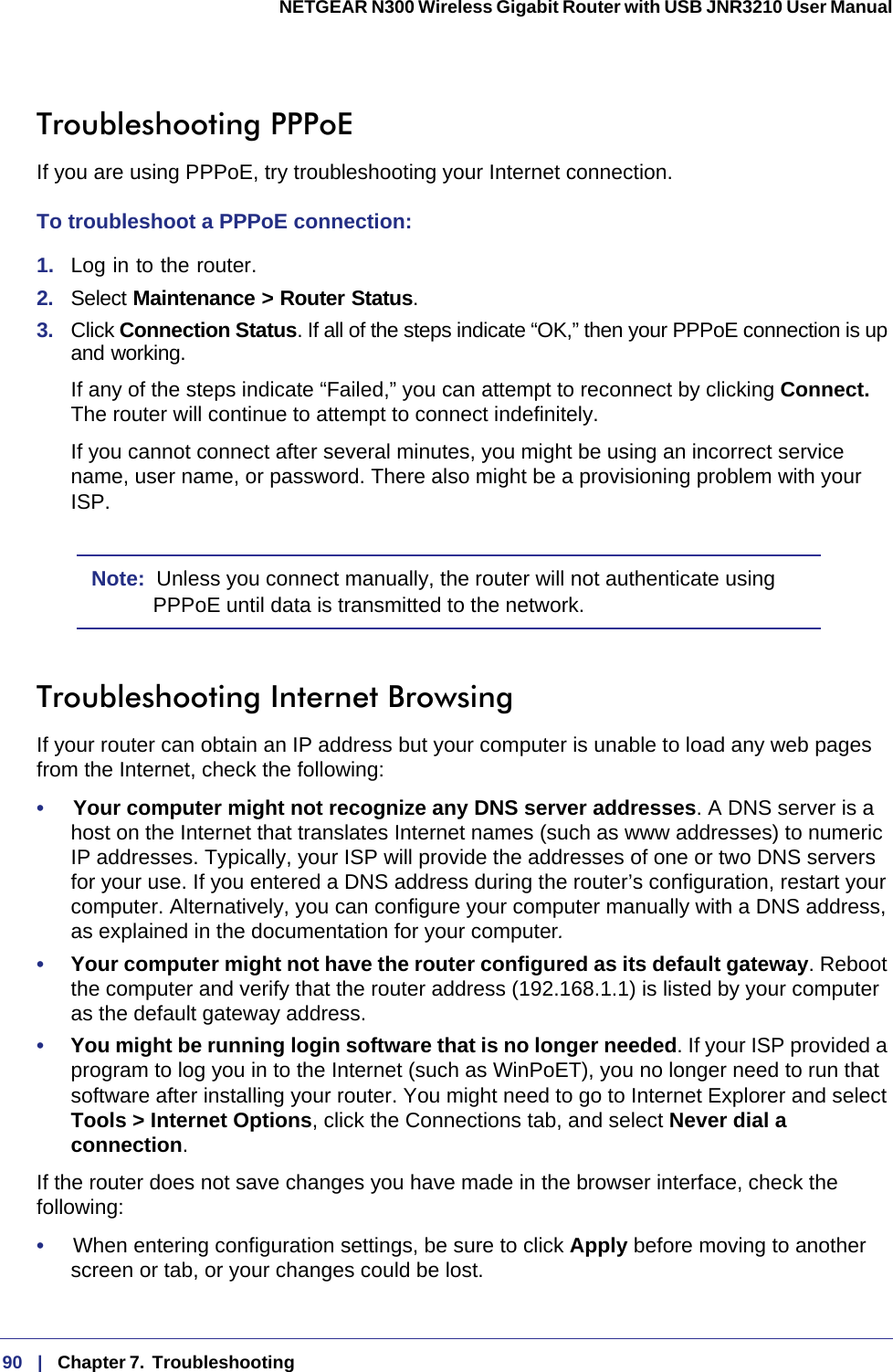 90   |   Chapter 7.  Troubleshooting  NETGEAR N300 Wireless Gigabit Router with USB JNR3210 User Manual Troubleshooting PPPoEIf you are using PPPoE, try troubleshooting your Internet connection.To troubleshoot a PPPoE connection:1.  Log in to the router.2.  Select Maintenance &gt; Router Status.3.  Click Connection Status. If all of the steps indicate “OK,” then your PPPoE connection is up and working.If any of the steps indicate “Failed,” you can attempt to reconnect by clicking Connect. The router will continue to attempt to connect indefinitely.If you cannot connect after several minutes, you might be using an incorrect service name, user name, or password. There also might be a provisioning problem with your ISP.Note:  Unless you connect manually, the router will not authenticate using PPPoE until data is transmitted to the network.Troubleshooting Internet BrowsingIf your router can obtain an IP address but your computer is unable to load any web pages from the Internet, check the following:•     Your computer might not recognize any DNS server addresses. A DNS server is a host on the Internet that translates Internet names (such as www addresses) to numeric IP  addresses. Typically, your ISP will provide the addresses of one or two DNS servers for your use. If you entered a DNS address during the router’s configuration, restart your computer. Alternatively, you can configure your computer manually with a DNS address, as explained in the documentation for your computer.•     Your computer might not have the router configured as its default gateway. Reboot the computer and verify that the router address (192.168.1.1) is listed by your computer as the default gateway address.•     You might be running login software that is no longer needed. If your ISP provided a program to log you in to the Internet (such as WinPoET), you no longer need to run that software after installing your router. You might need to go to Internet Explorer and select Tools &gt; Internet Options, click the Connections tab, and select Never dial a connection.If the router does not save changes you have made in the browser interface, check the following:•     When entering configuration settings, be sure to click Apply before moving to another screen or tab, or your changes could be lost. 