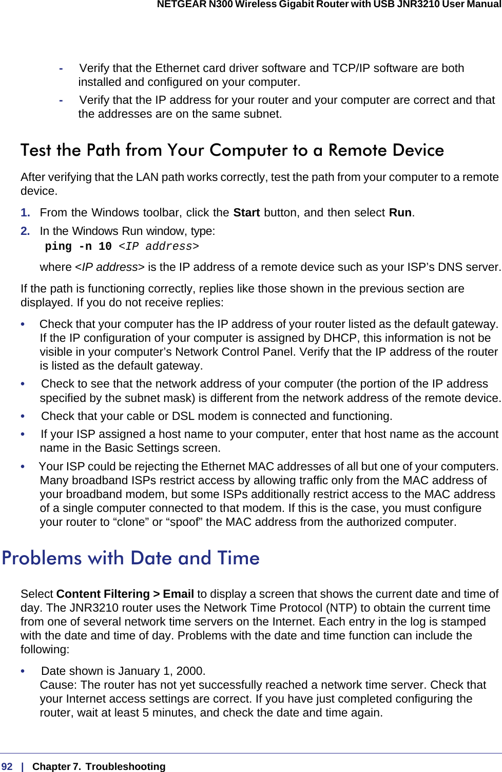 92   |   Chapter 7.  Troubleshooting  NETGEAR N300 Wireless Gigabit Router with USB JNR3210 User Manual -     Verify that the Ethernet card driver software and TCP/IP software are both installed and configured on your computer.-     Verify that the IP address for your router and your computer are correct and that the addresses are on the same subnet.Test the Path from Your Computer to a Remote DeviceAfter verifying that the LAN path works correctly, test the path from your computer to a remote device. 1.  From the Windows toolbar, click the Start button, and then select Run.2.  In the Windows Run window, type:    ping -n 10 &lt;IP address&gt;where &lt;IP address&gt; is the IP address of a remote device such as your ISP’s DNS server.If the path is functioning correctly, replies like those shown in the previous section are displayed. If you do not receive replies:•     Check that your computer has the IP address of your router listed as the default gateway. If the IP configuration of your computer is assigned by DHCP, this information is not be visible in your computer’s Network Control Panel. Verify that the IP address of the router is listed as the default gateway.•     Check to see that the network address of your computer (the portion of the IP address specified by the subnet mask) is different from the network address of the remote device.•     Check that your cable or DSL modem is connected and functioning.•     If your ISP assigned a host name to your computer, enter that host name as the account name in the Basic Settings screen.•     Your ISP could be rejecting the Ethernet MAC addresses of all but one of your computers. Many broadband ISPs restrict access by allowing traffic only from the MAC address of your broadband modem, but some ISPs additionally restrict access to the MAC address of a single computer connected to that modem. If this is the case, you must configure your router to “clone” or “spoof” the MAC address from the authorized computer. Problems with Date and TimeSelect Content Filtering &gt; Email to display a screen that shows the current date and time of day. The JNR3210 router uses the Network Time Protocol (NTP) to obtain the current time from one of several network time servers on the Internet. Each entry in the log is stamped with the date and time of day. Problems with the date and time function can include the following:•     Date shown is January 1, 2000. Cause: The router has not yet successfully reached a network time server. Check that your Internet access settings are correct. If you have just completed configuring the router, wait at least 5 minutes, and check the date and time again.