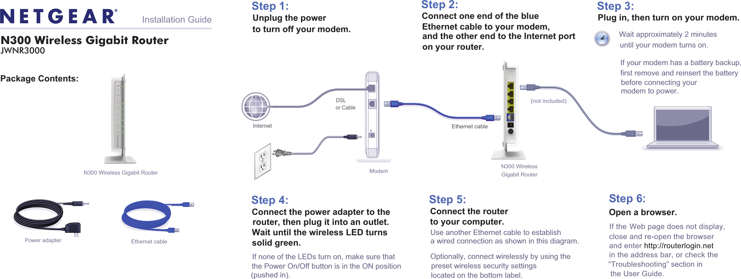 Wait approximately 2 minutesuntil your modem turns on.If your modem has a battery backup, first remove and reinsert the battery before connecting yourmodem to power. Package Contents:N300 Wireless Gigabit Router JWNR3000Installation GuidePower adapter Ethernet cableStep 1:Unplug the power to turn off your modem.Step 2:Connect one end of the blueEthernet cable to your modem,  and the other end to the Internet porton your router.Plug in, then turn on your modem.Step 3:Step 6:Step 4:Connect the power adapter to therouter, then plug it into an outlet. If none of the LEDs turn on, make sure that the Power On/Off button is in the ON position (pushed in).Wait until the wireless LED turns  solid green. Step 5:Use another Ethernet cable to establish a wired connection as shown in this diagram.Optionally, connect wirelessly by using the preset wireless security settings located on the bottom label.Open a browser.If the Web page does not display,close and re-open the browser  and enter http://routerlogin.net in the address bar, or check the “Troubleshooting” section inthe User Guide.Laptop or DesktopComputerN300 Wireless Gigabit RouterModemor CableInternetDSLConnect the routerto your computer.N300 Wireless Gigabit Router Ethernet cable(not included)