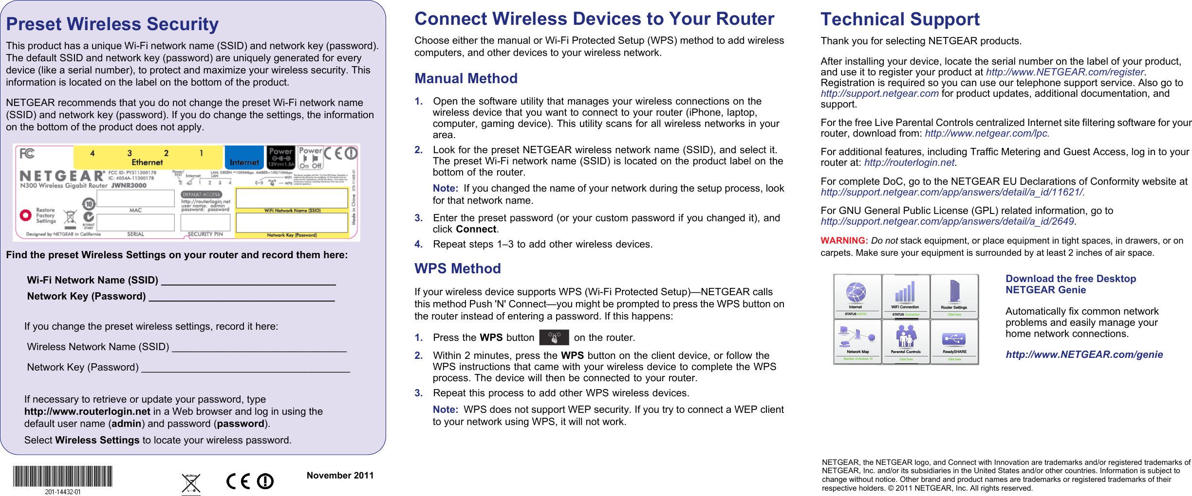 NETGEAR, the NETGEAR logo, and Connect with Innovation are trademarks and/or registered trademarks of NETGEAR, Inc. and/or its subsidiaries in the United States and/or other countries. Information is subject to change without notice. Other brand and product names are trademarks or registered trademarks of their respective holders. © 2011 NETGEAR, Inc. All rights reserved.November 2011Preset Wireless Security This product has a unique Wi-Fi network name (SSID) and network key (password). The default SSID and network key (password) are uniquely generated for every device (like a serial number), to protect and maximize your wireless security. This information is located on the label on the bottom of the product. NETGEAR recommends that you do not change the preset Wi-Fi network name (SSID) and network key (password). If you do change the settings, the information on the bottom of the product does not apply.Find the preset Wireless Settings on your router and record them here: Wi-Fi Network Name (SSID) _______________________________ Network Key (Password) _________________________________If you change the preset wireless settings, record it here: Wireless Network Name (SSID) _______________________________ Network Key (Password) _____________________________________If necessary to retrieve or update your password, type http://www.routerlogin.net in a Web browser and log in using the default user name (admin) and password (password). Select Wireless Settings to locate your wireless password.Connect Wireless Devices to Your RouterChoose either the manual or Wi-Fi Protected Setup (WPS) method to add wireless computers, and other devices to your wireless network. Manual Method1.    Open the software utility that manages your wireless connections on the wireless device that you want to connect to your router (iPhone, laptop, computer, gaming device). This utility scans for all wireless networks in your area. 2.    Look for the preset NETGEAR wireless network name (SSID), and select it. The preset Wi-Fi network name (SSID) is located on the product label on the bottom of the router.Note:  If you changed the name of your network during the setup process, look for that network name. 3.    Enter the preset password (or your custom password if you changed it), and click Connect. 4.    Repeat steps 1–3 to add other wireless devices.WPS MethodIf your wireless device supports WPS (Wi-Fi Protected Setup)—NETGEAR calls this method Push &apos;N&apos; Connect—you might be prompted to press the WPS button on the router instead of entering a password. If this happens:1.    Press the WPS button   on the router.2.    Within 2 minutes, press the WPS button on the client device, or follow the WPS instructions that came with your wireless device to complete the WPS process. The device will then be connected to your router. 3.    Repeat this process to add other WPS wireless devices.Note:  WPS does not support WEP security. If you try to connect a WEP client to your network using WPS, it will not work.Technical SupportThank you for selecting NETGEAR products.After installing your device, locate the serial number on the label of your product, and use it to register your product at http://www.NETGEAR.com/register. Registration is required so you can use our telephone support service. Also go to http://support.netgear.com for product updates, additional documentation, and support. For the free Live Parental Controls centralized Internet site filtering software for your router, download from: http://www.netgear.com/lpc.For additional features, including Traffic Metering and Guest Access, log in to your router at: http://routerlogin.net.For complete DoC, go to the NETGEAR EU Declarations of Conformity website athttp://support.netgear.com/app/answers/detail/a_id/11621/.For GNU General Public License (GPL) related information, go to http://support.netgear.com/app/answers/detail/a_id/2649.WARNING: Do not stack equipment, or place equipment in tight spaces, in drawers, or on carpets. Make sure your equipment is surrounded by at least 2 inches of air space. InternetSTATUS GOOD Network MapNumber of devices 16 Parental ControlsWiFi Connection STATUS ConnectedRouter SettingsClick hereReadySHAREClick hereClick hereDownload the free Desktop NETGEAR GenieAutomatically fix common network problems and easily manage your home network connections.http://www.NETGEAR.com/genie