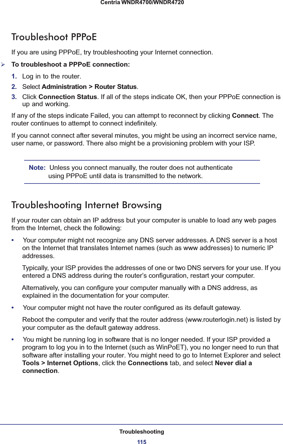 Troubleshooting115 Centria WNDR4700/WNDR4720Troubleshoot PPPoEIf you are using PPPoE, try troubleshooting your Internet connection.¾To troubleshoot a PPPoE connection:1. Log in to the router.2. Select Administration &gt; Router Status.3. Click Connection Status. If all of the steps indicate OK, then your PPPoE connection is up and working.If any of the steps indicate Failed, you can attempt to reconnect by clicking Connect. The router continues to attempt to connect indefinitely.If you cannot connect after several minutes, you might be using an incorrect service name, user name, or password. There also might be a provisioning problem with your ISP.Note: Unless you connect manually, the router does not authenticate using PPPoE until data is transmitted to the network.Troubleshooting Internet BrowsingIf your router can obtain an IP address but your computer is unable to load any web pages from the Internet, check the following:•Your computer might not recognize any DNS server addresses. A DNS server is a host on the Internet that translates Internet names (such as www addresses) to numeric IP addresses.Typically, your ISP provides the addresses of one or two DNS servers for your use. If you entered a DNS address during the router’s configuration, restart your computer.Alternatively, you can configure your computer manually with a DNS address, as explained in the documentation for your computer.•Your computer might not have the router configured as its default gateway.Reboot the computer and verify that the router address (www.routerlogin.net) is listed by your computer as the default gateway address.•You might be running log in software that is no longer needed. If your ISP provided a program to log you in to the Internet (such as WinPoET), you no longer need to run that software after installing your router. You might need to go to Internet Explorer and select Tools &gt; Internet Options, click the Connections tab, and select Never dial a connection.