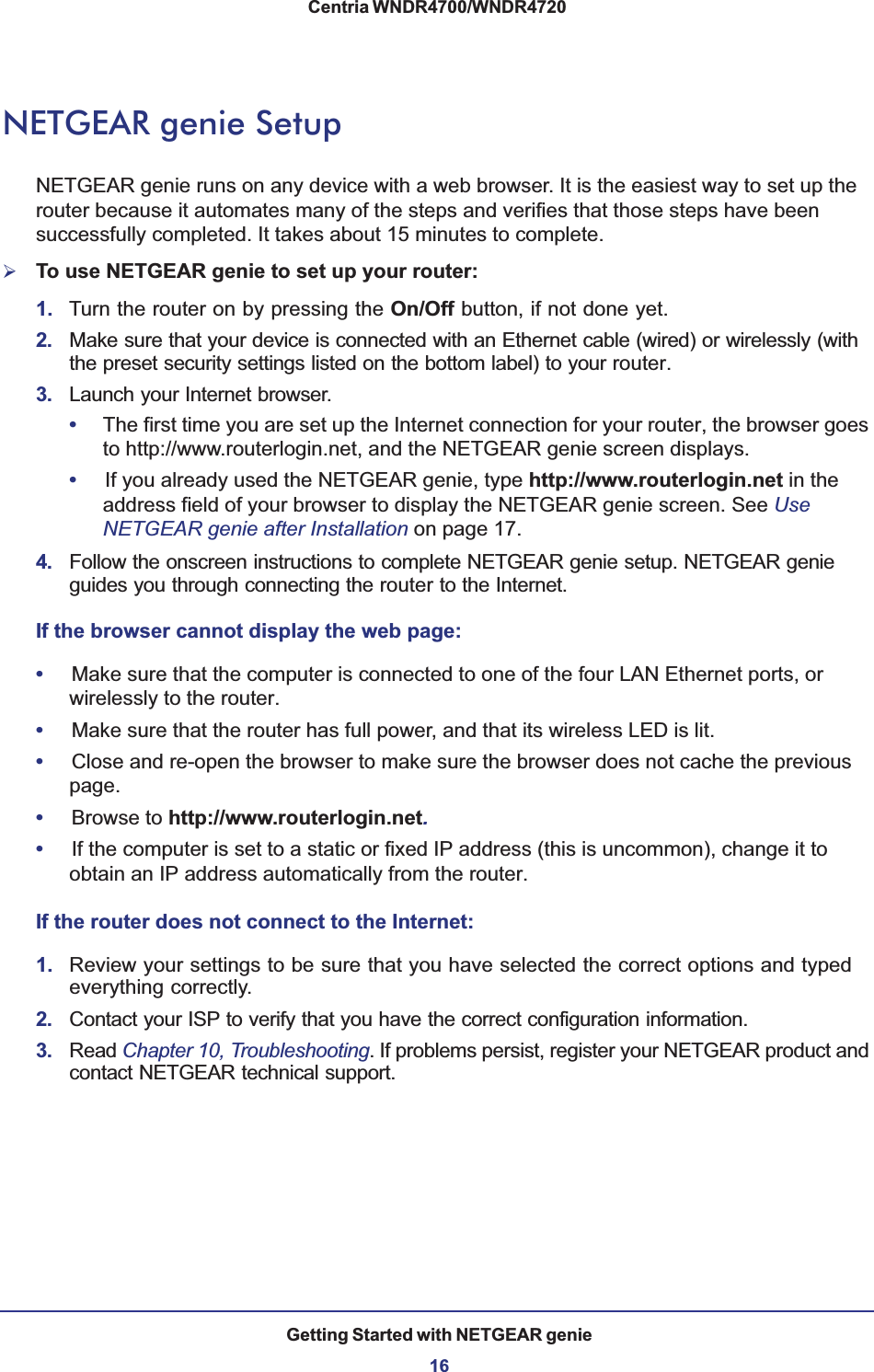 Getting Started with NETGEAR genie16Centria WNDR4700/WNDR4720 NETGEAR genie SetupNETGEAR genie runs on any device with a web browser. It is the easiest way to set up the router because it automates many of the steps and verifies that those steps have been successfully completed. It takes about 15  minutes to complete. ¾To use NETGEAR genie to set up your router:1. Turn the router on by pressing the On/Off button, if not done yet. 2. Make sure that your device is connected with an Ethernet cable (wired) or wirelessly (with the preset security settings listed on the bottom label) to your router.3. Launch your Internet browser.•The first time you are set up the Internet connection for your router, the browser goes to http://www.routerlogin.net, and the NETGEAR genie screen displays.•If you already used the NETGEAR genie, type http://www.routerlogin.net in the address field of your browser to display the NETGEAR genie screen. See UseNETGEAR genie after Installation on page 17.4. Follow the onscreen instructions to complete NETGEAR genie setup. NETGEAR genie guides you through connecting the router to the Internet. If the browser cannot display the web page: •Make sure that the computer is connected to one of the four LAN Ethernet ports, or wirelessly to the router.•Make sure that the router has full power, and that its wireless LED is lit.•Close and re-open the browser to make sure the browser does not cache the previous page.•Browse to http://www.routerlogin.net.•If the computer is set to a static or fixed IP address (this is uncommon), change it to obtain an IP address automatically from the router.If the router does not connect to the Internet:1. Review your settings to be sure that you have selected the correct options and typed everything correctly. 2. Contact your ISP to verify that you have the correct configuration information.3. Read Chapter 10, Troubleshooting. If problems persist, register your NETGEAR product and contact NETGEAR technical support.