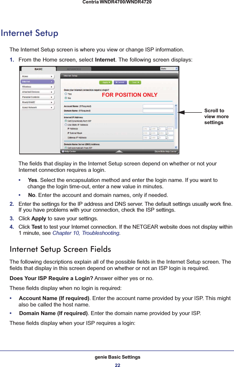genie Basic Settings22Centria WNDR4700/WNDR4720 Internet SetupThe Internet Setup screen is where you view or change ISP information. 1. From the Home screen, select Internet. The following screen displays:Scroll to view more settingsFOR POSITION ONLYThe fields that display in the Internet Setup screen depend on whether or not your Internet connection requires a login.•Yes. Select the encapsulation method and enter the login name. If you want to change the login time-out, enter a new value in minutes.•No. Enter the account and domain names, only if needed.2. Enter the settings for the IP address and DNS server. The default settings usually work fine. If you have problems with your connection, check the ISP settings.3. Click Apply to save your settings.4. Click Test to test your Internet connection. If the NETGEAR website does not display within 1 minute, see Chapter 10, Troubleshooting.Internet Setup Screen FieldsThe following descriptions explain all of the possible fields in the Internet Setup screen. The fields that display in this screen depend on whether or not an ISP login is required.Does Your ISP Require a Login? Answer either yes or no.These fields display when no login is required:•Account Name (If required). Enter the account name provided by your ISP. This might also be called the host name.•Domain Name (If required). Enter the domain name provided by your ISP.These fields display when your ISP requires a login: