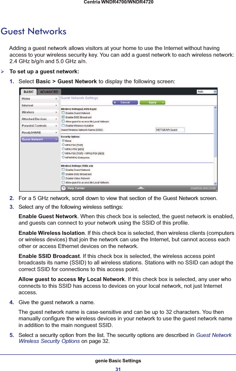 genie Basic Settings31 Centria WNDR4700/WNDR4720Guest NetworksAdding a guest network allows visitors at your home to use the Internet without having access to your wireless security key. You can add a guest network to each wireless network: 2.4 GHz b/g/n and 5.0 GHz a/n. ¾To set up a guest network:1. Select Basic &gt; Guest Network to display the following screen:2. For a 5 GHz network, scroll down to view that section of the Guest Network screen.3. Select any of the following wireless settings:Enable Guest Network. When this check box is selected, the guest network is enabled, and guests can connect to your network using the SSID of this profile.Enable Wireless Isolation. If this check box is selected, then wireless clients (computers or wireless devices) that join the network can use the Internet, but cannot access each other or access Ethernet devices on the network.Enable SSID Broadcast. If this check box is selected, the wireless access point broadcasts its name (SSID) to all wireless stations. Stations with no SSID can adopt the correct SSID for connections to this access point.Allow guest to access My Local Network. If this check box is selected, any user who connects to this SSID has access to devices on your local network, not just Internet access.4. Give the guest network a name.The guest network name is case-sensitive and can be up to 32 characters. You then manually configure the wireless devices in your network to use the guest network name in addition to the main nonguest SSID. 5. Select a security option from the list. The security options are described in Guest Network Wireless Security Options on page 32.