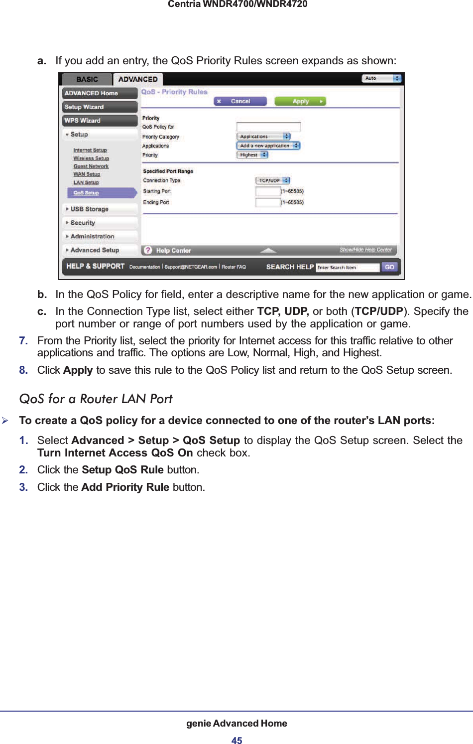 genie Advanced Home45 Centria WNDR4700/WNDR4720a. If you add an entry, the QoS Priority Rules screen expands as shown: b. In the QoS Policy for field, enter a descriptive name for the new application or game.c. In the Connection Type list, select either TCP, UDP, or both (TCP/UDP). Specify the port number or range of port numbers used by the application or game.7. From the Priority list, select the priority for Internet access for this traffic relative to other applications and traffic. The options are Low, Normal, High, and Highest.8. Click Apply to save this rule to the QoS Policy list and return to the QoS Setup screen.QoS for a Router LAN Port¾To create a QoS policy for a device connected to one of the router’s LAN ports:1. Select Advanced &gt; Setup &gt; QoS Setup to display the QoS Setup screen. Select the Turn Internet Access QoS On check box.2. Click the Setup QoS Rule button.3. Click the Add Priority Rule button.