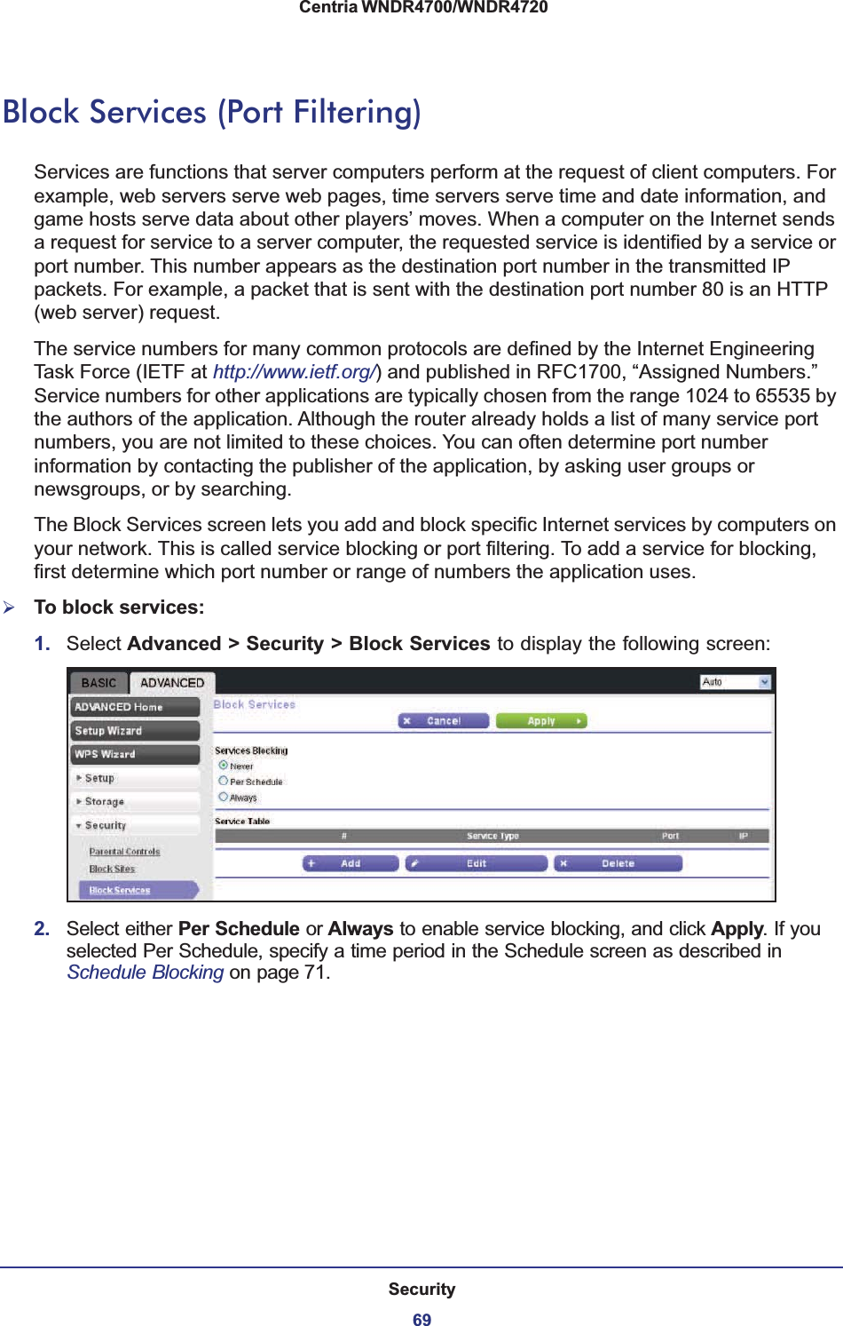 Security69 Centria WNDR4700/WNDR4720Block Services (Port Filtering)Services are functions that server computers perform at the request of client computers. For example, web servers serve web pages, time servers serve time and date information, and game hosts serve data about other players’ moves. When a computer on the Internet sends a request for service to a server computer, the requested service is identified by a service or port number. This number appears as the destination port number in the transmitted IP packets. For example, a packet that is sent with the destination port number 80 is an HTTP (web server) request. The service numbers for many common protocols are defined by the Internet Engineering Task Force (IETF at http://www.ietf.org/) and published in RFC1700, “Assigned Numbers.” Service numbers for other applications are typically chosen from the range 1024 to 65535 by the authors of the application. Although the router already holds a list of many service port numbers, you are not limited to these choices. You can often determine port number information by contacting the publisher of the application, by asking user groups or newsgroups, or by searching.The Block Services screen lets you add and block specific Internet services by computers on your network. This is called service blocking or port filtering. To add a service for blocking, first determine which port number or range of numbers the application uses. ¾To block services:1. Select Advanced &gt; Security &gt; Block Services to display the following screen:2. Select either Per Schedule or Always to enable service blocking, and click Apply. If you selected Per Schedule, specify a time period in the Schedule screen as described in Schedule Blocking on page 71.