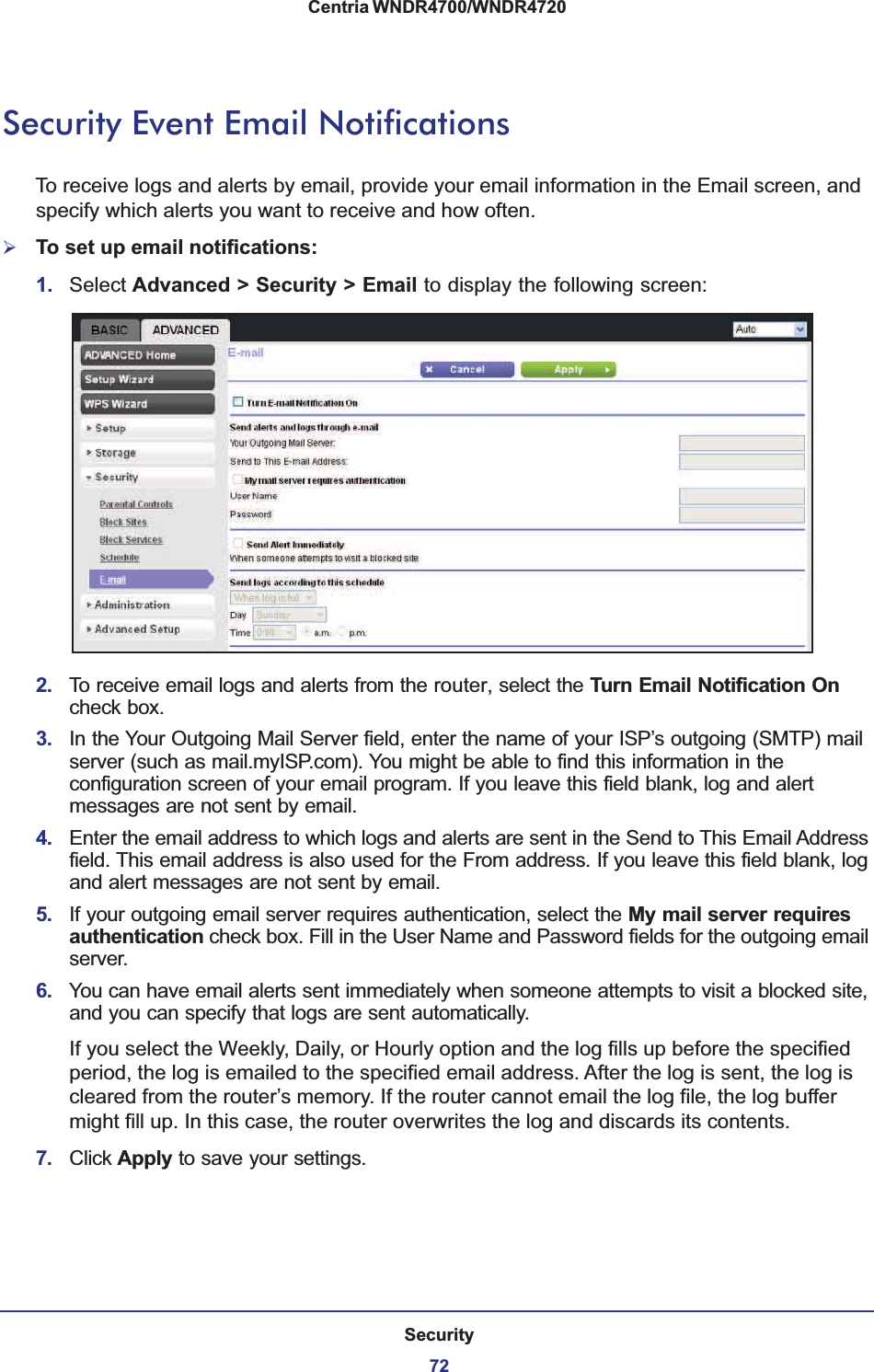 Security72Centria WNDR4700/WNDR4720 Security Event Email NotificationsTo receive logs and alerts by email, provide your email information in the Email screen, and specify which alerts you want to receive and how often. ¾To set up email notifications:1. Select Advanced &gt; Security &gt; Email to display the following screen:2. To receive email logs and alerts from the router, select the Turn Email Notification On check box.3. In the Your Outgoing Mail Server field, enter the name of your ISP’s outgoing (SMTP) mail server (such as mail.myISP.com). You might be able to find this information in the configuration screen of your email program. If you leave this field blank, log and alert messages are not sent by email.4. Enter the email address to which logs and alerts are sent in the Send to This Email Address field. This email address is also used for the From address. If you leave this field blank, log and alert messages are not sent by email.5. If your outgoing email server requires authentication, select the My mail server requires authentication check box. Fill in the User Name and Password fields for the outgoing email server.6. You can have email alerts sent immediately when someone attempts to visit a blocked site, and you can specify that logs are sent automatically.If you select the Weekly, Daily, or Hourly option and the log fills up before the specified period, the log is emailed to the specified email address. After the log is sent, the log is cleared from the router’s memory. If the router cannot email the log file, the log buffer might fill up. In this case, the router overwrites the log and discards its contents.7. Click Apply to save your settings.