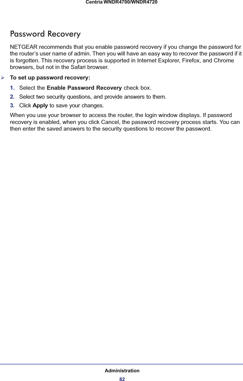 Administration82Centria WNDR4700/WNDR4720 Password RecoveryNETGEAR recommends that you enable password recovery if you change the password for the router’s user name of admin. Then you will have an easy way to recover the password if it is forgotten. This recovery process is supported in Internet Explorer, Firefox, and Chrome browsers, but not in the Safari browser.¾To set up password recovery:1. Select the Enable Password Recovery check box.2. Select two security questions, and provide answers to them.3. Click Apply to save your changes.When you use your browser to access the router, the login window displays. If password recovery is enabled, when you click Cancel, the password recovery process starts. You can then enter the saved answers to the security questions to recover the password.  